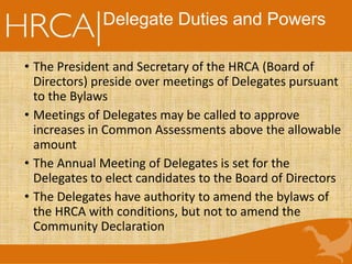 Delegate Duties and Powers
• The President and Secretary of the HRCA (Board of
Directors) preside over meetings of Delegates pursuant
to the Bylaws
• Meetings of Delegates may be called to approve
increases in Common Assessments above the allowable
amount
• The Annual Meeting of Delegates is set for the
Delegates to elect candidates to the Board of Directors
• The Delegates have authority to amend the bylaws of
the HRCA with conditions, but not to amend the
Community Declaration
 