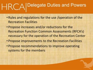 Delegate Duties and Powers
•Rules and regulations for the use /operation of the
Recreation Facilities
•Propose increases and/or reductions for the
Recreation Function Common Assessments (RFCA’s)
necessary for the operation of the Recreation Center
•Propose improvements to the Recreation Facilities
•Propose recommendations to improve operating
systems for the members
 