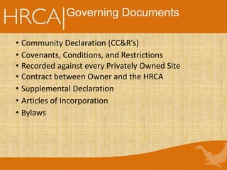 Governing Documents
• Community Declaration (CC&R’s)
• Covenants, Conditions, and Restrictions
• Recorded against every Privately Owned Site
• Contract between Owner and the HRCA
• Supplemental Declaration
• Articles of Incorporation
• Bylaws
 