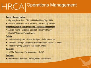 Operations Management
Energy Conservation
• Lighting Retrofits - CFL’S - LED Building Sign (NR)
• Motion Sensors - Solar Panels - Thermal Equalizers
Operating Fund - Reserve Fund - Fiscal Management
• Action Items - Expense Control - Reserve Study
• Capital/Reserve Project Mgt.
Safety
• Minimize Injuries - Trend Analysis - Safety Culture
• Worker’s Comp. Experience Modification Factor -- 0.80
• Healthy Living Culture - Exercise Contest
Security
• CCTV Cameras - Enhancement - DCSO
Training
• New Hires - Policies - Safety/OSHA - Software
 