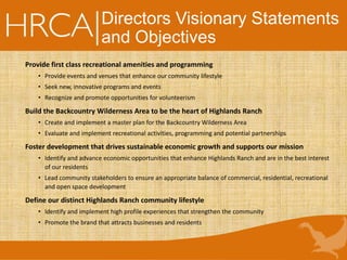 Directors Visionary Statements
and Objectives
Provide first class recreational amenities and programming
• Provide events and venues that enhance our community lifestyle
• Seek new, innovative programs and events
• Recognize and promote opportunities for volunteerism
Build the Backcountry Wilderness Area to be the heart of Highlands Ranch
• Create and implement a master plan for the Backcountry Wilderness Area
• Evaluate and implement recreational activities, programming and potential partnerships
Foster development that drives sustainable economic growth and supports our mission
• Identify and advance economic opportunities that enhance Highlands Ranch and are in the best interest
of our residents
• Lead community stakeholders to ensure an appropriate balance of commercial, residential, recreational
and open space development
Define our distinct Highlands Ranch community lifestyle
• Identify and implement high profile experiences that strengthen the community
• Promote the brand that attracts businesses and residents
 