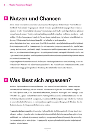 Nutzen und Chancen
Neben einem besseren Kundenservice hat dieses neue Konzept eine Reihe weiterer Vorteile: Musste
der Mobile-Nutzer in der Vergangenheit oftmals über eine gesonderte Seite angesprochen werden,so
reduziert sich der Unterhalt jetzt wieder auf einen einzigen Auftritt,der zentral gepflegt und optimiert
werden kann.Besonders Websites mit regelmäßig wechselnden Inhalten profitieren also davon – auch
weil der Wiedererkennungswert der Seite für den Nutzer natürlich ein viel höherer ist und Inhalte in
der vom PC bekannten Navigationshierarchie viel schneller gefunden werden.
Sofern die Inhalte bzw.Texte weitgehend gleich bleiben und die eigentliche Codierung nicht in Mitlei-
denschaft gezogen wird,ist ein Gesamtauftritt mit Responsive Design auch aus Sicht der SEO die beste
Lösung.Nicht umsonst spricht sich Google für Responsive Webdesign aus.Denn: Nicht nur die zentra-
len URLs,auf die Nutzer unabhängig vom Device zugreifen können,sowie gleichbleibende Inhalte und
Tags/Überschriften,sondern auch längere Aufenthaltsdauern und niedrigere Absprungraten verbessern
das Suchmaschinenranking.
Google empfiehlt Webmastern als Best Practice die Trennung von Inhalten und Gestaltung,so wie sie
bei Responsive Websites von denkwerk umgesetzt wird – das bedeutet einen einheitlichen HTML-Code
als Basis und das ggf.gerätespezifische Rendering der Inhalte über CSS3/Media Queries.
Was lässt sich anpassen?
Will man die Nutzerfreundlichkeit verbessern,kann man auf unterschiedlichen Ebenen ansetzen.
Denn Responsive Webdesign,das vor allem auf flexible Gestaltungsraster und -elemente aufgrund
von Media Queries setzt,ist Teil einer deutlich breiteren „Adaptive“-Philosophie bzw.-Strategie.Diese
betrachtet alle Aspekte des kontextsensitiven Nutzungserlebnisses und zielt darauf ab,nicht nur die
Gestaltung endgerätespezifisch anzupassen,sondern auch Bedienung und sogar Inhalte und Features
in unterschiedlichen Varianten zu planen und auszuspielen.Adaptive Design greift dabei auf den Me-
thodenbaukasten des Progressive Enhancement zurück.
Progressive Enhancement bezeichnet eine Philosophie,die das bisher geltende Prinzip der „Fehler-
toleranz“ umkehrt.Zunächst wird eine Basis-Website entwickelt,die in ihrer grundlegendsten Form
unabhängig von Endgerät,Browser und Bandbreite bequem aufrufbar und konsumierbar sein sollte.
Erst im zweiten Schritt wird die User Experience für technisch fortschrittlichere Geräte individuell
erweitert bzw.verbessert.
11
2 –––– Was ist Responsive Design?
B
C
 