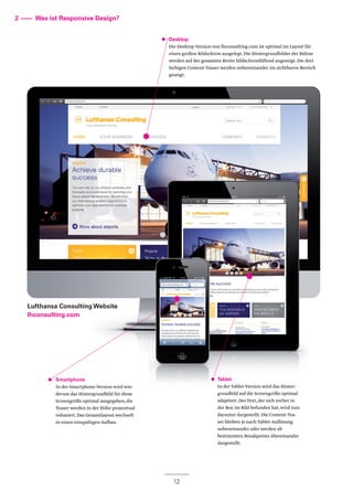 12
Lufthansa Consulting Website
lhconsulting.com
Smartphone
In der Smartphone-Version wird wie-
derum das Hintergrundbild für diese
Screengröße optimal ausgegeben,die
Teaser werden in der Höhe prozentual
reduziert.Das Gesamtlayout wechselt
in einen einspaltigen Aufbau.
2 –––– Was ist Responsive Design?
Desktop
Die Desktop-Version von lhconsulting.com ist optimal im Layout für
einen großen Bildschirm ausgelegt.Die Hintergrundbilder der Bühne
werden auf der gesamten Breite bildschirmfüllend angezeigt.Die drei
farbigen Content-Teaser werden nebeneinander im sichtbaren Bereich
gezeigt.
Tablet
In der Tablet-Version wird das Hinter-
grundbild auf die Screengröße optimal
adaptiert.Der Text,der sich vorher in
der Box im Bild befunden hat,wird nun
darunter dargestellt.Die Content-Tea-
ser bleiben je nach Tablet-Auflösung
nebeneinander oder werden ab
bestimmten Breakpoints übereinander
dargestellt.
 
