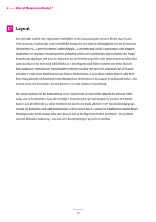 Layout
Ein zentraler Aspekt von responsiven Webseiten ist die Anpassung des Layouts.Media Queries,ein
CSS3-Konzept,erlauben das unterschiedliche Ausspielen der Seite in Abhängigkeit von Art des Gerätes
(Phone/Pad/PC...),Betriebssystem (Android/Apple...),Orientierung (Hoch-/Querformat) oder Eingabe-
möglichkeiten (Tastatur/Touch/Sprache).Zunächst werden die spezifischen Eigenschaften des Ausga-
bemediums abgefragt,mit dem der Besucher auf die Website zugreifen will.Dementsprechend werden
dann das Raster der Seite und schließlich auch Schriftgröße und Bilder in Breite wie Höhe skaliert
bzw.angepasst,vermeintlich unwichtigere Elemente werden erst gar nicht angezeigt.Bei denkwerk
arbeiten wir mit einer Kombination aus fluiden Elementen (z.B.sich skalierenden Bildern oder Text-
bzw.Navigationsbereichen) und festen Breakpoints,ab denen sich das Layout grundlegend ändert.Das
Layout passt sich dynamisch an und garantiert so eine optimale Darstellung.
Die Ausgangsbasis für die Entwicklung eines responsiven Layouts bildet oftmals die kleinste Auflö-
sung,um sicherzustellen,dass alle wichtigen Contents hier optimal dargestellt werden.Der Ameri-
kaner Luke Wroblewski hat diese Arbeitsweise durch sein Buch „Mobile First“ entscheidend geprägt.
Gerade für komplexe und stark funktionsgetriebene Seiten wie E-Commerce-Plattformen macht dieses
Paradigma aber nicht immer Sinn.Hier planen wir in der Regel von beiden Extremen – der größten
und der kleinsten Auflösung – aus,um allen Kundengruppen gerecht zu werden.
2 –––– Was ist Responsive Design?
C1
13
 