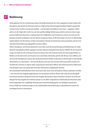 Bedienung
Einhergehend mit der Gestaltung müssen die Bedienelemente der Seite angepasst werden.Neben der
Navigation,die gerade bei kleineren Devices aufgrund des Platzmangels häufig komplett umgestellt
werden muss,werden auch Steuermodule – zum Beispiel zum Blättern von Fotos – angepasst.Dabei
geht es in der Regel aber nicht nur um eine größenmäßige Skalierung,sondern auch um einen ange-
passten Bedienmechanismus,insbesondere bei Endgeräten mit Touchscreen.Denn was sich auf der
Desktop-Ansicht problemlos mit der Mouse navigieren lässt,ist für den Finger oft schon zu kleinteilig.
Zudem haben sich die Nutzer auf dem Smartphone bereits an bestimmte Gesten gewöhnt,die für eine
optimale Nutzerführung aufgegriffen werden sollten.
Neben Navigation und Steuerelementen muss aber auch die Auszeichnung und Bedienung von Links
bedacht und gegebenenfalls angepasst werden.Machen beispielsweise Hoover-Effekte für die Auszeich-
nung von Links bei der Desktop-Version durchaus Sinn und verbessern dort das Nutzungserlebnis,so
bleiben sie für alle Geräte mit Touchscreen unsichtbar.Ähnliches gilt für alle Mouse-Over-Effekte,wie
sie etwa bei Navigations-Layern oder kontextsensitiven Hilfen vorkommen.Hierfür gilt es individuelle
Alternativen zu entwickeln – etwa durch Menüs und Layer,die sich per Klick nicht über,sondern in-
nerhalb des Contents in eigens dafür vorgesehenen Bereichen öffnen.Die kontextsensitive Hilfe kann
zum Beispiel unter den passenden Formular-Elementen eingeblendet werden.
Die individuelle Bedienbarkeit einer Seite kann aber auch noch auf anderen Ebenen optimiert werden
– wie etwa bei den Eingabemöglichkeiten für Formulare auf dem iPhone oder iPad.Durch Rückgriff
auf kontextsensitive Keyboards kann die Eingabe bestimmter Daten erleichtert werden.So wird zum
Beispiel bei der Eingabe der Telefonnummer in ein dafür vorgesehenes Feld direkt das Nummern-Key-
board angezeigt.Eine sorgfältige Planung unter Berücksichtigung der am häufigsten genutzten
Devices hilft hier Verbesserungen in der individuellen Nutzerführung zu identifizieren und für die
jeweiligen Devices umzusetzen.
2 –––– Was ist Responsive Design?
C2
15
 