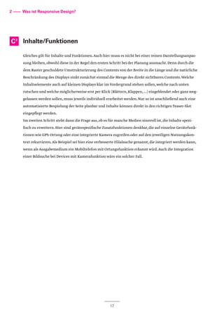 Inhalte/Funktionen
Gleiches gilt für Inhalte und Funktionen.Auch hier muss es nicht bei einer reinen Darstellungsanpas-
sung bleiben,obwohl diese in der Regel den ersten Schritt bei der Planung ausmacht.Denn durch die
dem Raster geschuldete Umstrukturierung des Contents von der Breite in die Länge und die natürliche
Beschränkung des Displays sinkt zunächst einmal die Menge des direkt sichtbaren Contents.Welche
Inhaltselemente auch auf kleinen Displays klar im Vordergrund stehen sollen,welche nach unten
rutschen und welche möglicherweise erst per Klick (Blättern,Klappen,...) eingeblendet oder ganz weg-
gelassen werden sollen,muss jeweils individuell erarbeitet werden.Nur so ist anschließend auch eine
automatisierte Bespielung der Seite planbar und Inhalte können direkt in den richtigen Teaser-Slot
eingepflegt werden.
Im zweiten Schritt steht dann die Frage aus,ob es für manche Medien sinnvoll ist,die Inhalte spezi-
fisch zu erweitern.Hier sind gerätespezifische Zusatzfunktionen denkbar,die auf einzelne Gerätefunk-
tionen wie GPS-Ortung oder eine integrierte Kamera zugreifen oder auf den jeweiligen Nutzungskon-
text rekurrieren.Als Beispiel sei hier eine verbesserte Filialsuche genannt,die integriert werden kann,
wenn als Ausgabemedium ein Mobiltelefon mit Ortungsfunktion erkannt wird.Auch die Integration
einer Bildsuche bei Devices mit Kamerafunktion wäre ein solcher Fall.
2 –––– Was ist Responsive Design?
C3
17
 