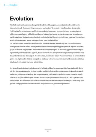 Evolution
Was bedeutet nun Responsive Design für den Entwicklungsprozess von digitalen Produkten wie
Internetseiten,E-Commerce-Angebote,Apps und andere? Es bedeutet vor allem,dass Grenzen im
Projektablauf verschwimmen und Projekte zunächst komplexer werden.Noch vor wenigen Jahren
bildeten standardisierte Bildschirmgrößen an lokalen PCs (sowie wenige Browser und Betriebssyste-
me) den Rahmen für das Frontend und die technische Machbarkeit in Projekten.Diese auf ein Medium
beschränkten Projekte waren somit gut linear plan- und abbildbar.
Der nächste Evolutionsschritt wurde mit der immer stärkeren Verbreitung von iOS- und Android-
Smartphones und der damit einhergehenden Popularisierung von Apps eingeleitet.Digitale Produkte
galt es ab diesem Zeitpunkt für bestimmte Plattformen verfügbar zu machen.Apps wurden häufig als
eigenständige kleine Projekte geplant,da sie einerseits für ein spezifisches System zugeschnitten wur-
den und andererseits oft lediglich das Ziel hatten, bestimmte Einzel-Funktionalitäten zu liefern.Selten
galt es ein digitales Produkt im kompletten Umfang – wie etwa eine Internetplattform mit sämtlichen
Inhalten,Services und Features – abzubilden.
Der aktuelle und nächste Evolutionsschritt hebt diese klare Trennung auf.Dies begründet sich direkt
mit der Idee von Responsive Design.Projekte und digitale Produkte müssen nun die komplette Band-
breite von Auflösungen,Devices,Nutzungskontexten und Usability-Anforderungen (bspw.für Touch
Interfaces etc.) berücksichtigen,um den Nutzern eine optimale und einheitliche User Experience zu
ermöglichen.Nur so können für Unternehmen alle Vorteile einer Responsive-Design-Umsetzung auch
genutzt und gegebenenfalls initial höhere Projektaufwände gerechtfertigt werden.
20
3 –––– Evolution
 