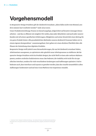 Vorgehensmodell
In Responsive-Design-Projekten gilt der denkwerk-Grundsatz „Ideen fallen nicht vom Himmel,son-
dern müssen hart erarbeitet werden“3
mehr als je zuvor.
Unser Produktentwicklungs-Prozess ist darauf ausgelegt,zielgerichtet auf kreative Lösungen hinzu-
arbeiten – und das so effizient wie möglich.Wir wollen,dass jeder Mitarbeiter und auch jeder unserer
Kunden mit all seinen spezifischen Erfahrungen,Fähigkeiten und seiner Kreativität einen Beitrag für
ein gutes Produkt leistet.Alle grundsätzlichen Methoden unseres denkwerk Prozesses haben wir in
einem eigenen Kompendium4
zusammengefasst.Dort geben wir einen direkten Überblick über alle
Phasen der Entstehung eines digitalen Produkts.
Responsive Design stellt jedoch neue Herausforderungen,die uns bei denkwerk veranlasst haben,
Arbeitsweisen anzupassen,zu optimieren oder gänzlich neue Arbeitsprozesse zu etablieren.Bei Re-
sponsive-Design-Projekten wird ein Produkt designt,das nicht bloß in einen oder mehrere Rahmen
passen,sondern stufenlos funktionieren muss.Das bedeutet,die Usability wird nicht für ein spe-
zifisches Interface,sondern für viele verschiedene Gerätetypen und Auflösungen optimiert.Und es
bedeutet auch,dass Interfaces und Layouts so gestaltet werden,dass das visuelle Gesamtbild in allen
Auflösungen funktioniert und auf eine Cross Platform User Experience einzahlt.
21
3 –––– Evolution
3 – denkwerk (2012): Digitale Produktentwicklung – Der denkwerk Prozess mit Methodenkompendium;
Download unter www.press.denkwerk.com/dw/2012/Kompendium_Digitale_Produktentwicklung.pdf
4 – ebd.
 