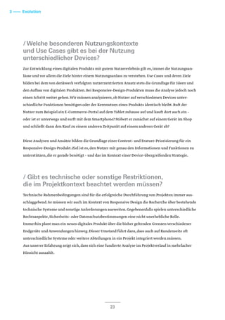 /Welche besonderen Nutzungskontexte
und Use Cases gibt es bei der Nutzung
unterschiedlicher Devices?
Zur Entwicklung eines digitalen Produkts mit gutem Nutzererlebnis gilt es,immer die Nutzungsan-
lässe und vor allem die Ziele hinter einem Nutzungsanlass zu verstehen.Use Cases und deren Ziele
bilden bei dem von denkwerk verfolgten nutzerzentrierten Ansatz stets die Grundlage für Ideen und
den Aufbau von digitalen Produkten.Bei Responsive-Design-Produkten muss die Analyse jedoch noch
einen Schritt weiter gehen.Wir müssen analysieren,ob Nutzer auf verschiedenen Devices unter-
schiedliche Funktionen benötigen oder der Kernnutzen eines Produkts identisch bleibt.Ruft der
Nutzer zum Beispiel ein E-Commerce-Portal auf dem Tablet zuhause auf und kauft dort auch ein –
oder ist er unterwegs und surft mit dem Smartphone? Stöbert er zunächst auf einem Gerät im Shop
und schließt dann den Kauf zu einem anderen Zeitpunkt auf einem anderen Gerät ab?
Diese Analysen und Ansätze bilden die Grundlage einer Content- und Feature-Priorisierung für ein
Responsive-Design-Produkt.Ziel ist es,den Nutzer mit genau den Informationen und Funktionen zu
unterstützen,die er gerade benötigt – und das im Kontext einer Device-übergreifenden Strategie.
/ Gibt es technische oder sonstige Restriktionen,
die im Projektkontext beachtet werden müssen?
Technische Rahmenbedingungen sind für die erfolgreiche Durchführung von Projekten immer aus-
schlaggebend.So müssen wir auch im Kontext von Responsive Design die Recherche über bestehende
technische Systeme und sonstige Anforderungen ausweiten.Gegebenenfalls spielen unterschiedliche
Rechtsaspekte,Sicherheits- oder Datenschutzbestimmungen eine nicht unerhebliche Rolle.
Immerhin plant man ein neues digitales Produkt über die bisher geltenden Grenzen verschiedener
Endgeräte und Anwendungen hinweg.Dieser Umstand führt dazu,dass auch auf Kundenseite oft
unterschiedliche Systeme oder weitere Abteilungen in ein Projekt integriert werden müssen.
Aus unserer Erfahrung zeigt sich,dass sich eine fundierte Analyse im Projektverlauf in mehrfacher
Hinsicht auszahlt.
23
3 –––– Evolution
 