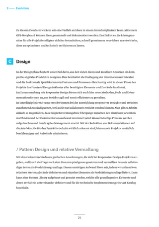 3 –––– Evolution
25
Zu diesem Zweck entwickeln wir eine Vielfalt an Ideen in einem interdisziplinären Team.Mit einem
GUI-Storyboard können diese gesammelt und dokumentiert werden.Das Ziel ist es,die Lösungsan-
sätze für alle Projektbeteiligten sichtbar festzuhalten,schnell gemeinsam neue Ideen zu entwickeln,
diese zu optimieren und technisch verifizieren zu lassen.
Design
In der Designphase besteht unser Ziel darin,aus den vielen Ideen und kreativen Ansätzen ein kom-
plettes digitales Produkt zu designen.Dies beinhaltet die Festlegung der Informationsarchitektur
und die funktionale Spezifikation von Features und Prozessen.Gleichzeitig wird in dieser Phase des
Projekts das Frontend Design inklusive aller benötigten Elemente und Zustände finalisiert.
Im Zusammenhang mit Responsive Design bieten sich auch hier neue Methoden,Tools und Doku-
mentationsformen an,um Projekte agil und somit effizienter zu gestalten.
In interdisziplinären Teams verschwimmen bei der Entwicklung responsiver Produkte und Websites
zunehmend Zuständigkeiten,weil Ziele nur kollaborativ erreicht werden können.Nun gilt es Arbeits-
abläufe so zu gestalten,dass möglichst reibungsfreie Übergänge zwischen den einzelnen Gewerken
stattfinden und der Dokumentationsaufwand minimiert wird.Wasserfallartige Prozesse werden
aufgebrochen und durch agiles Management ersetzt.Mit der Reduktion von Dokumentationen auf
die Artefakte,die für den Projektfortschritt wirklich relevant sind,können wir Projekte zusätzlich
beschleunigen und Aufwände minimieren.
/ Pattern Design und relativeVermaßung
Mit den vielen verschiedenen grafischen Anordnungen,die sich bei Responsive-Design-Projekten er-
geben,stellt sich die Frage nach dem Sinn von pixelgenau gesetzten und vermaßten Layouts vollstän-
diger Seiten als Produktionsgrundlage.Diesen unnötigen Aufwand lösen wir,indem wir anhand von
relativen Werten Abstände definieren und einzelne Elemente als Produktionsgrundlage liefern.Dazu
kann eine Pattern Library aufgebaut und genutzt werden,welche alle grundlegenden Elemente und
deren Verhältnis untereinander definiert und für die technische Implementierung eine Art Katalog
bereithält.
C
 