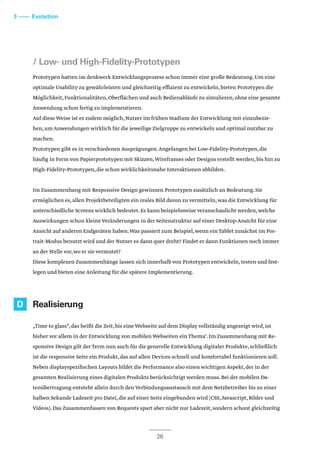 3 –––– Evolution
/ Low- und High-Fidelity-Prototypen
Prototypen hatten im denkwerk Entwicklungsprozess schon immer eine große Bedeutung.Um eine
optimale Usability zu gewährleisten und gleichzeitig effizient zu entwickeln,bieten Prototypen die
Möglichkeit,Funktionalitäten,Oberflächen und auch Bedienabläufe zu simulieren,ohne eine gesamte
Anwendung schon fertig zu implementieren.
Auf diese Weise ist es zudem möglich,Nutzer im frühen Stadium der Entwicklung mit einzubezie-
hen,um Anwendungen wirklich für die jeweilige Zielgruppe zu entwickeln und optimal nutzbar zu
machen.
Prototypen gibt es in verschiedenen Ausprägungen.Angefangen bei Low-Fidelity-Prototypen,die
häufig in Form von Papierprototypen mit Skizzen,Wireframes oder Designs erstellt werden,bis hin zu
High-Fidelity-Prototypen,die schon wirklichkeitsnahe Interaktionen abbilden.
Im Zusammenhang mit Responsive Design gewinnen Prototypen zusätzlich an Bedeutung.Sie
ermöglichen es,allen Projektbeteiligten ein reales Bild davon zu vermitteln,was die Entwicklung für
unterschiedliche Screens wirklich bedeutet.Es kann beispielsweise veranschaulicht werden,welche
Auswirkungen schon kleine Veränderungen in der Seitenstruktur auf einer Desktop-Ansicht für eine
Ansicht auf anderen Endgeräten haben.Was passiert zum Beispiel,wenn ein Tablet zunächst im Por-
trait-Modus benutzt wird und der Nutzer es dann quer dreht? Findet er dann Funktionen noch immer
an der Stelle vor,wo er sie vermutet?
Diese komplexen Zusammenhänge lassen sich innerhalb von Prototypen entwickeln,testen und fest-
legen und bieten eine Anleitung für die spätere Implementierung.
Realisierung
„Time to glass“,das heißt die Zeit,bis eine Webseite auf dem Display vollständig angezeigt wird,ist
bisher vor allem in der Entwicklung von mobilen Webseiten ein Thema5
.Im Zusammenhang mit Re-
sponsive Design gilt der Term nun auch für die generelle Entwicklung digitaler Produkte,schließlich
ist die responsive Seite ein Produkt,das auf allen Devices schnell und komfortabel funktionieren soll.
Neben displayspezifischen Layouts bildet die Performance also einen wichtigen Aspekt,der in der
gesamten Realisierung eines digitalen Produkts berücksichtigt werden muss.Bei der mobilen Da-
tenübertragung entsteht allein durch den Verbindungsaustausch mit dem Netzbetreiber bis zu einer
halben Sekunde Ladezeit pro Datei,die auf einer Seite eingebunden wird (CSS,Javascript,Bilder und
Videos).Das Zusammenfassen von Requests spart aber nicht nur Ladezeit,sondern schont gleichzeitig
26
D
 