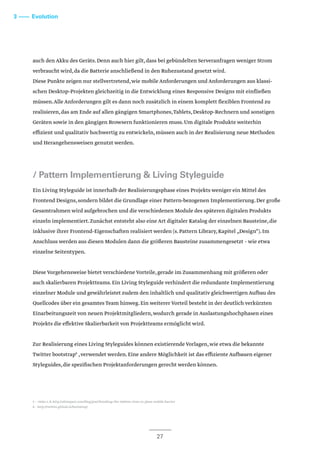3 –––– Evolution
auch den Akku des Geräts.Denn auch hier gilt,dass bei gebündelten Serveranfragen weniger Strom
verbraucht wird,da die Batterie anschließend in den Ruhezustand gesetzt wird.
Diese Punkte zeigen nur stellvertretend,wie mobile Anforderungen und Anforderungen aus klassi-
schen Desktop-Projekten gleichzeitig in die Entwicklung eines Responsive Designs mit einfließen
müssen.Alle Anforderungen gilt es dann noch zusätzlich in einem komplett flexiblen Frontend zu
realisieren,das am Ende auf allen gängigen Smartphones,Tablets,Desktop-Rechnern und sonstigen
Geräten sowie in den gängigen Browsern funktionieren muss.Um digitale Produkte weiterhin
effizient und qualitativ hochwertig zu entwickeln,müssen auch in der Realisierung neue Methoden
und Herangehensweisen genutzt werden.
/ Pattern Implementierung & Living Styleguide
Ein Living Styleguide ist innerhalb der Realisierungsphase eines Projekts weniger ein Mittel des
Frontend Designs,sondern bildet die Grundlage einer Pattern-bezogenen Implementierung.Der große
Gesamtrahmen wird aufgebrochen und die verschiedenen Module des späteren digitalen Produkts
einzeln implementiert.Zunächst entsteht also eine Art digitaler Katalog der einzelnen Bausteine,die
inklusive ihrer Frontend-Eigenschaften realisiert werden (s.Pattern Library,Kapitel „Design“).Im
Anschluss werden aus diesen Modulen dann die größeren Bausteine zusammengesetzt – wie etwa
einzelne Seitentypen.
Diese Vorgehensweise bietet verschiedene Vorteile,gerade im Zusammenhang mit größeren oder
auch skalierbaren Projektteams.Ein Living Styleguide verhindert die redundante Implementierung
einzelner Module und gewährleistet zudem den inhaltlich und qualitativ gleichwertigen Aufbau des
Quellcodes über ein gesamtes Team hinweg.Ein weiterer Vorteil besteht in der deutlich verkürzten
Einarbeitungszeit von neuen Projektmitgliedern,wodurch gerade in Auslastungshochphasen eines
Projekts die effektive Skalierbarkeit von Projektteams ermöglicht wird.
Zur Realisierung eines Living Styleguides können existierende Vorlagen,wie etwa die bekannte
Twitter bootstrap6
,verwendet werden.Eine andere Möglichkeit ist das effiziente Aufbauen eigener
Styleguides,die spezifischen Projektanforderungen gerecht werden können.
27
5 – siehe z.B.http://alistapart.com/blog/post/breaking-the-1000ms-time-to-glass-mobile-barrier
6 – http://twitter.github.io/bootstrap/
 