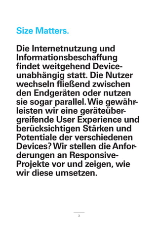 Size Matters.
Die Internetnutzung und
Informationsbeschaffung
findet weitgehend Device-
unabhängig statt. Die Nutzer
wechseln fließend zwischen
den Endgeräten oder nutzen
sie sogar parallel.Wie gewähr-
leisten wir eine geräteüber-
greifende User Experience und
berücksichtigen Stärken und
Potentiale der verschiedenen
Devices?Wir stellen die Anfor-
derungen an Responsive-
Projekte vor und zeigen, wie
wir diese umsetzen.
3
 