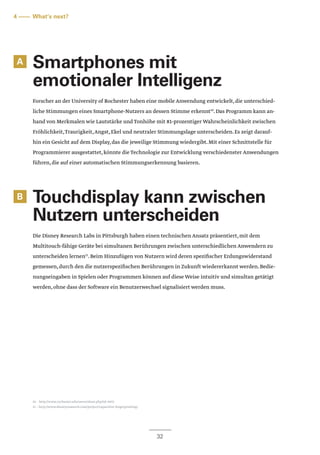 32
A
B
Smartphones mit
emotionaler Intelligenz
Forscher an der University of Rochester haben eine mobile Anwendung entwickelt,die unterschied-
liche Stimmungen eines Smartphone-Nutzers an dessen Stimme erkennt10
.Das Programm kann an-
hand von Merkmalen wie Lautstärke und Tonhöhe mit 81-prozentiger Wahrscheinlichkeit zwischen
Fröhlichkeit,Traurigkeit,Angst,Ekel und neutraler Stimmungslage unterscheiden.Es zeigt darauf-
hin ein Gesicht auf dem Display,das die jeweilige Stimmung wiedergibt.Mit einer Schnittstelle für
Programmierer ausgestattet,könnte die Technologie zur Entwicklung verschiedenster Anwendungen
führen,die auf einer automatischen Stimmungserkennung basieren.
Touchdisplay kann zwischen
Nutzern unterscheiden
Die Disney Research Labs in Pittsburgh haben einen technischen Ansatz präsentiert,mit dem
Multitouch-fähige Geräte bei simultanen Berührungen zwischen unterschiedlichen Anwendern zu
unterscheiden lernen11
.Beim Hinzufügen von Nutzern wird deren spezifischer Erdungswiderstand
gemessen,durch den die nutzerspezifischen Berührungen in Zukunft wiedererkannt werden.Bedie-
nungseingaben in Spielen oder Programmen können auf diese Weise intuitiv und simultan getätigt
werden,ohne dass der Software ein Benutzerwechsel signalisiert werden muss.
4 –––– What‘s next?
10 – http://www.rochester.edu/news/show.php?id=5072
11 – http://www.disneyresearch.com/project/capacitive-fingerprinting/
 