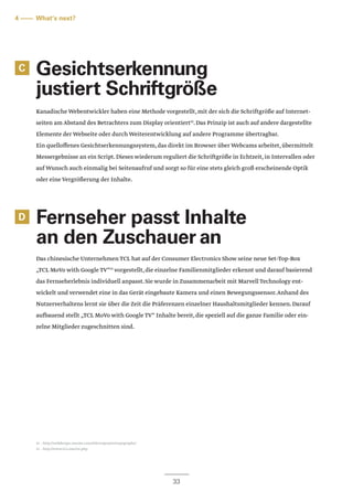 D
33
C
4 –––– What‘s next?
Gesichtserkennung
justiert Schriftgröße	
Kanadische Webentwickler haben eine Methode vorgestellt,mit der sich die Schriftgröße auf Internet-
seiten am Abstand des Betrachters zum Display orientiert12
.Das Prinzip ist auch auf andere dargestellte
Elemente der Webseite oder durch Weiterentwicklung auf andere Programme übertragbar.
Ein quelloffenes Gesichtserkennungssystem,das direkt im Browser über Webcams arbeitet,übermittelt
Messergebnisse an ein Script.Dieses wiederum reguliert die Schriftgröße in Echtzeit,in Intervallen oder
auf Wunsch auch einmalig bei Seitenaufruf und sorgt so für eine stets gleich groß erscheinende Optik
oder eine Vergrößerung der Inhalte.
Fernseher passt Inhalte
an den Zuschauer an
Das chinesische Unternehmen TCL hat auf der Consumer Electronics Show seine neue Set-Top-Box
„TCL MoVo with Google TV“13
vorgestellt,die einzelne Familienmitglieder erkennt und darauf basierend
das Fernseherlebnis individuell anpasst.Sie wurde in Zusammenarbeit mit Marvell Technology ent-
wickelt und verwendet eine in das Gerät eingebaute Kamera und einen Bewegungssensor.Anhand des
Nutzerverhaltens lernt sie über die Zeit die Präferenzen einzelner Haushaltsmitglieder kennen.Darauf
aufbauend stellt „TCL MoVo with Google TV“ Inhalte bereit,die speziell auf die ganze Familie oder ein-
zelne Mitglieder zugeschnitten sind.
12 – http://webdesign.maratz.com/lab/responsivetypography/
13 – http://www.tcl.com/en.php
 