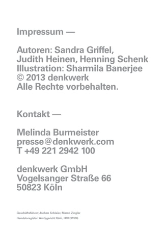 Impressum ––
Autoren: Sandra Griffel,
Judith Heinen, Henning Schenk
Illustration: Sharmila Banerjee
© 2013 denkwerk
Alle Rechte vorbehalten.
Kontakt ––
Melinda Burmeister
presse@denkwerk.com
T +49 221 2942 100
denkwerk GmbH
Vogelsanger Straße 66
50823 Köln
Geschäftsführer: Jochen Schlaier, Marco Zingler
Handelsregister:Amtsgericht Köln, HRB 31595
 