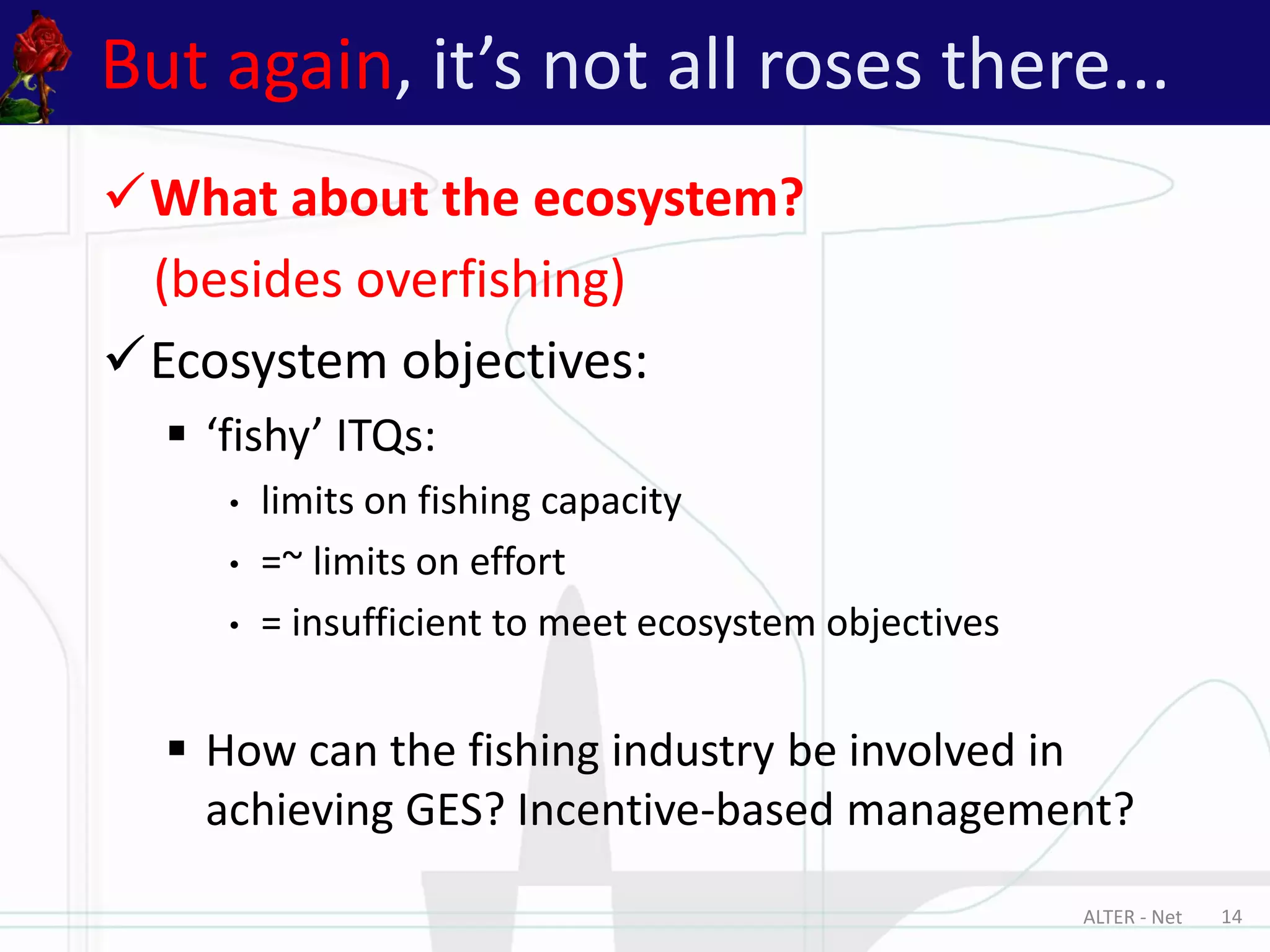 ALTER - Net 14
But again, it’s not all roses there...
What about the ecosystem?
(besides overfishing)
Ecosystem objectives:
 ‘fishy’ ITQs:
• limits on fishing capacity
• =~ limits on effort
• = insufficient to meet ecosystem objectives
 How can the fishing industry be involved in
achieving GES? Incentive-based management?
 