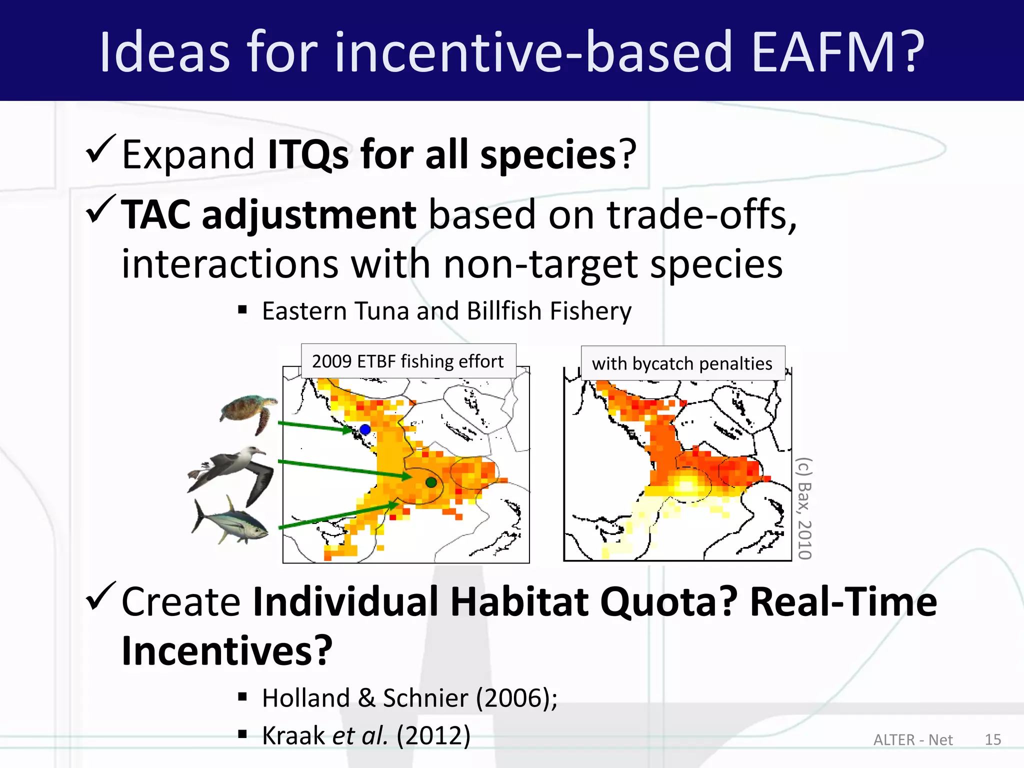 ALTER - Net 15
Ideas for incentive-based EAFM?
Expand ITQs for all species?
TAC adjustment based on trade-offs,
interactions with non-target species
 Eastern Tuna and Billfish Fishery
Create Individual Habitat Quota? Real-Time
Incentives?
 Holland & Schnier (2006);
 Kraak et al. (2012)
with bycatch penalties2009 ETBF fishing effort
(c)Bax,2010
 