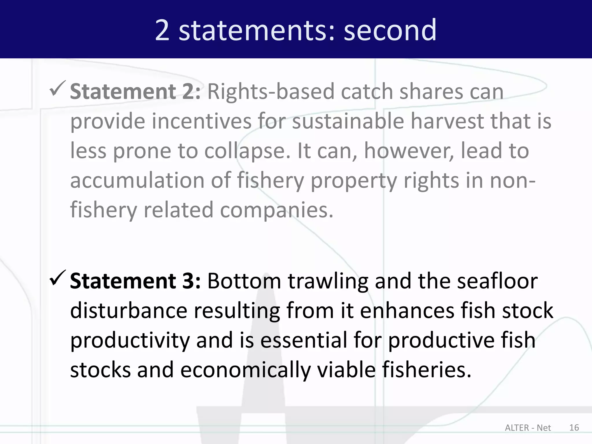 Statement 2: Rights-based catch shares can
provide incentives for sustainable harvest that is
less prone to collapse. It can, however, lead to
accumulation of fishery property rights in non-
fishery related companies.
Statement 3: Bottom trawling and the seafloor
disturbance resulting from it enhances fish stock
productivity and is essential for productive fish
stocks and economically viable fisheries.
2 statements: second
ALTER - Net 16
 