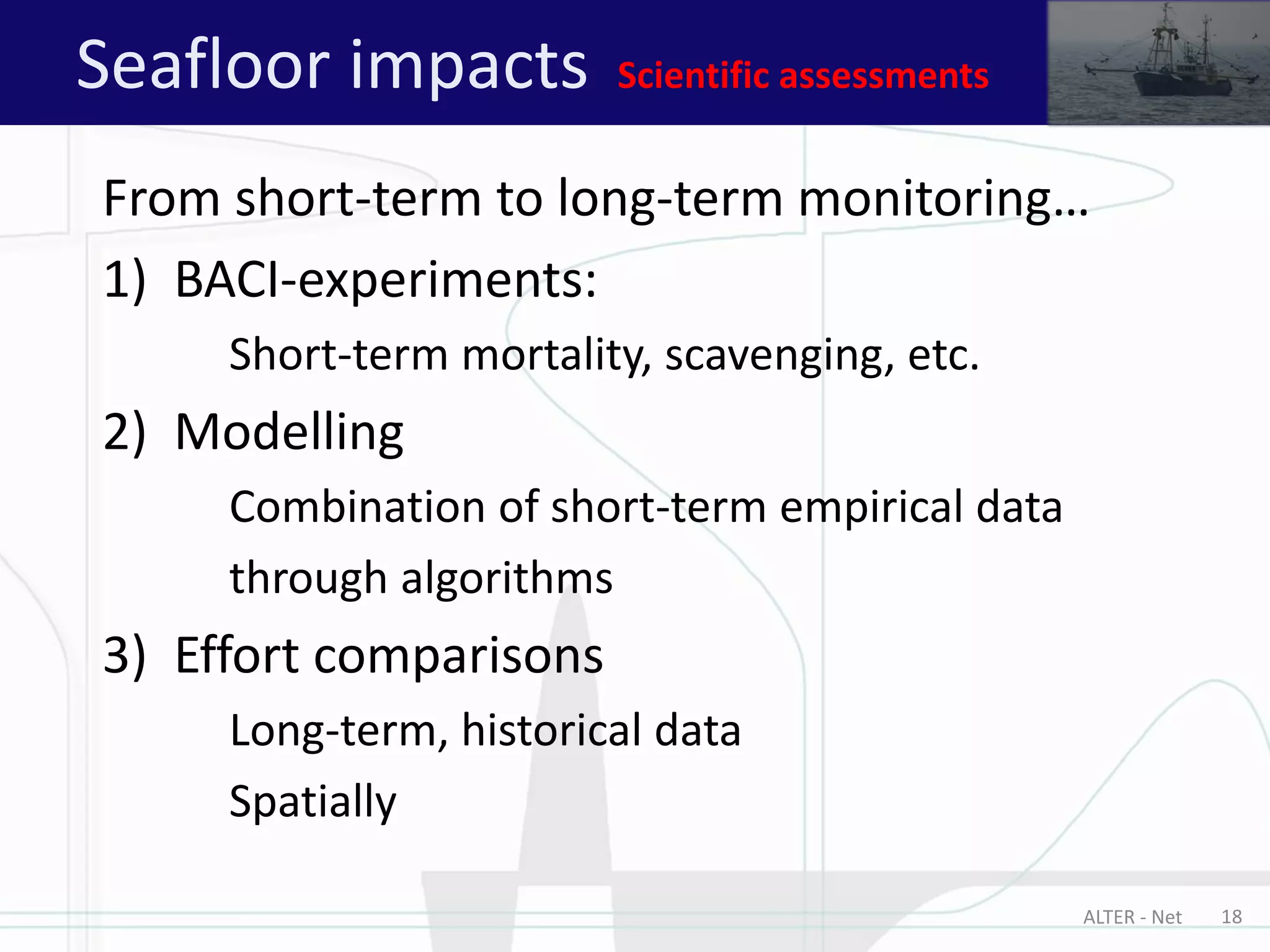 ALTER - Net 18
From short-term to long-term monitoring…
1) BACI-experiments:
Short-term mortality, scavenging, etc.
2) Modelling
Combination of short-term empirical data
through algorithms
3) Effort comparisons
Long-term, historical data
Spatially
Seafloor impacts Scientific assessments
 
