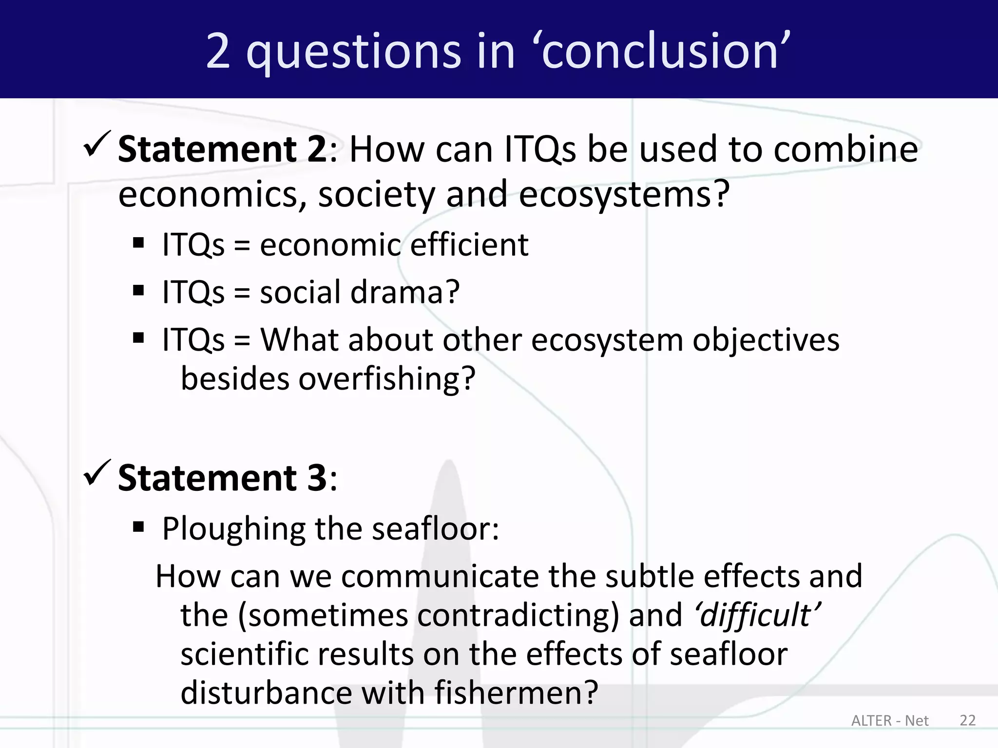 Statement 2: How can ITQs be used to combine
economics, society and ecosystems?
 ITQs = economic efficient
 ITQs = social drama?
 ITQs = What about other ecosystem objectives
besides overfishing?
Statement 3:
 Ploughing the seafloor:
How can we communicate the subtle effects and
the (sometimes contradicting) and ‘difficult’
scientific results on the effects of seafloor
disturbance with fishermen?
2 questions in ‘conclusion’
ALTER - Net 22
 