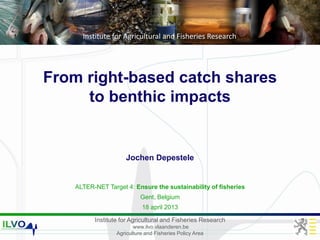 Institute for Agricultural and Fisheries Research
www.ilvo.vlaanderen.be
Agriculture and Fisheries Policy Area
Institute for Agricultural and Fisheries Research
From right-based catch shares
to benthic impacts
ALTER-NET Target 4: Ensure the sustainability of fisheries
Gent, Belgium
18 april 2013
Jochen Depestele
 