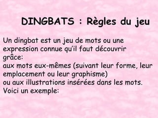 DINGBATS : Règles du jeu
Un dingbat est un jeu de mots ou une
expression connue qu’il faut découvrir
grâce:
aux mots eux-mêmes (suivant leur forme, leur
emplacement ou leur graphisme)
ou aux illustrations insérées dans les mots.
Voici un exemple:
 
