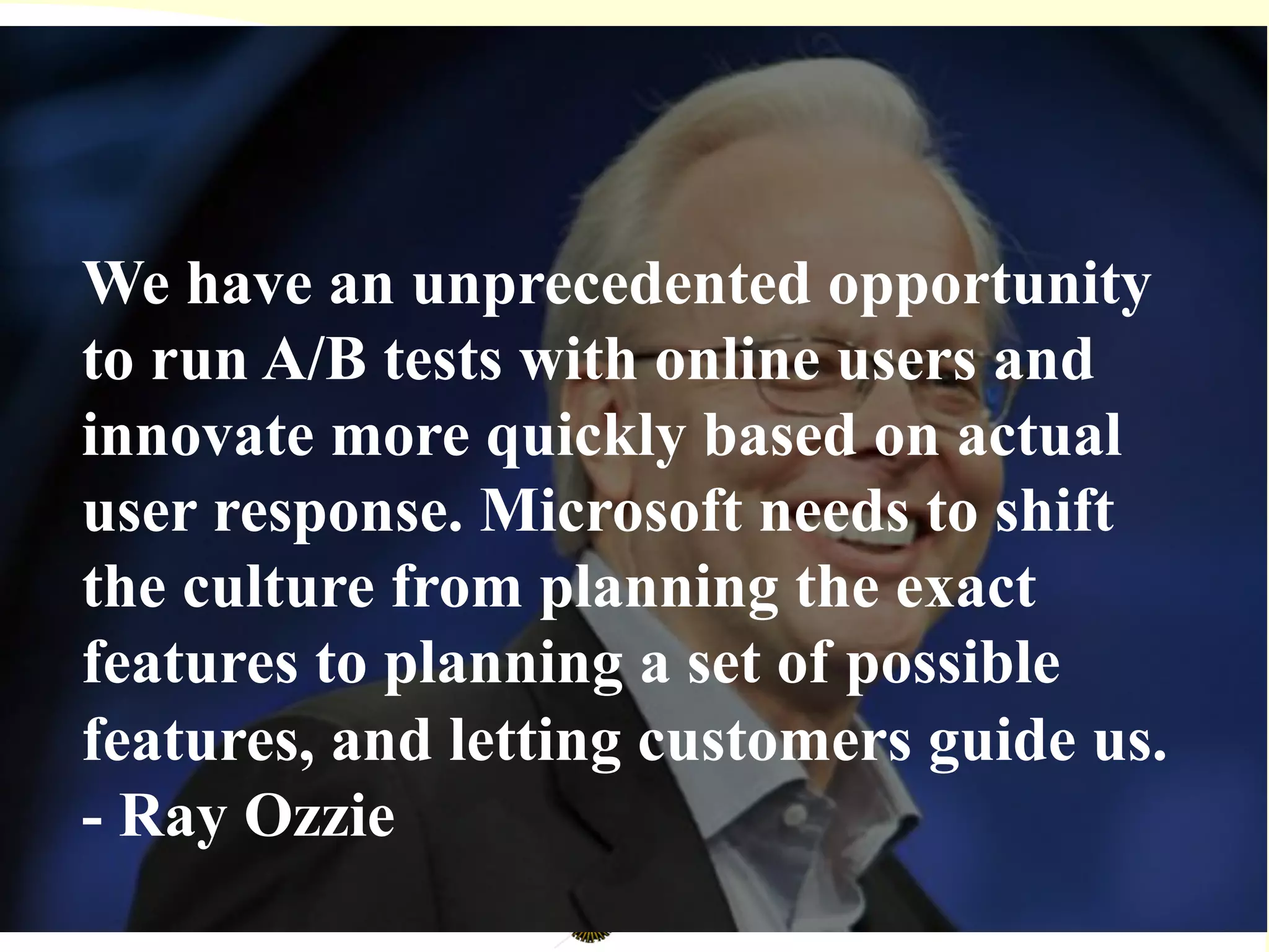 We have an unprecedented opportunity
to run A/B tests with online users and
innovate more quickly based on actual
user response. Microsoft needs to shift
the culture from planning the exact
features to planning a set of possible
features, and letting customers guide us.
- Ray Ozzie
 