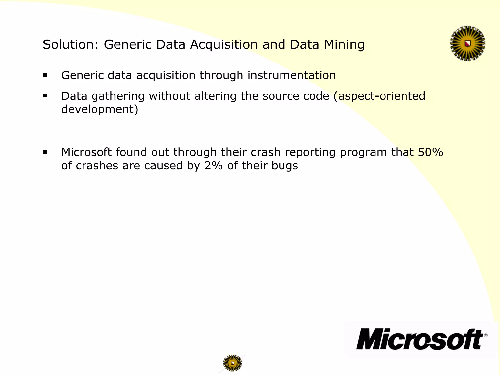 Solution: Generic Data Acquisition and Data Mining
§  Generic data acquisition through instrumentation
§  Data gathering without altering the source code (aspect-oriented
development)
§  Microsoft found out through their crash reporting program that 50%
of crashes are caused by 2% of their bugs
 