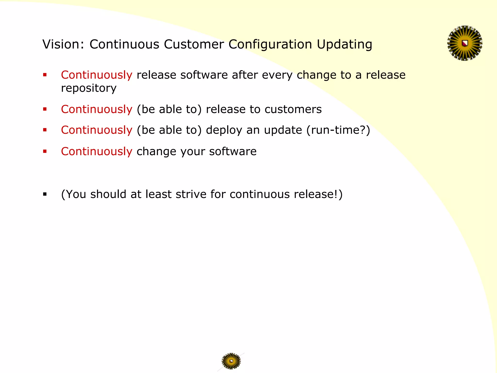 Vision: Continuous Customer Configuration Updating
§  Continuously release software after every change to a release
repository
§  Continuously (be able to) release to customers
§  Continuously (be able to) deploy an update (run-time?)
§  Continuously change your software
§  (You should at least strive for continuous release!)
 