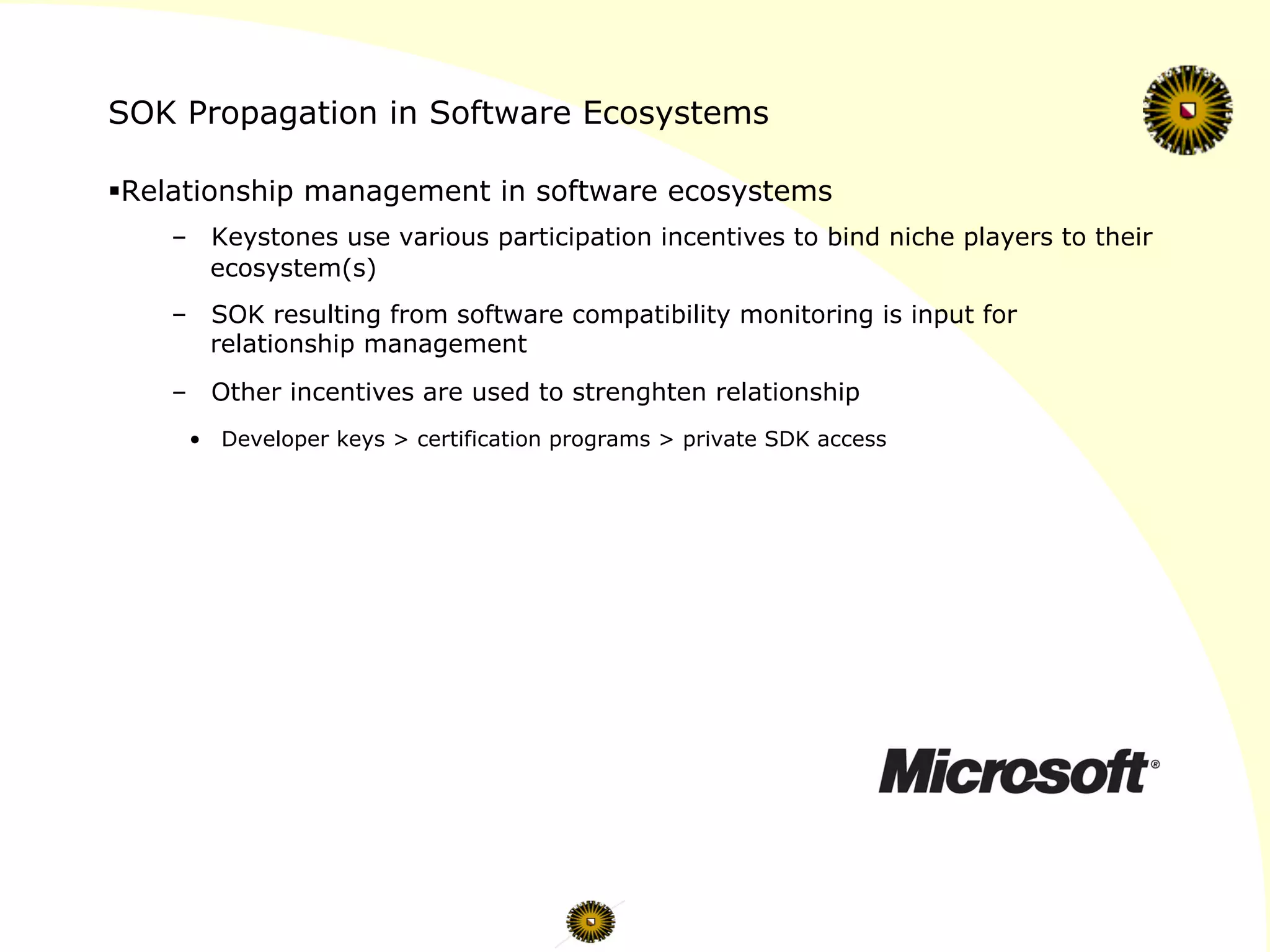 SOK Propagation in Software Ecosystems
§ Relationship management in software ecosystems
–  Keystones use various participation incentives to bind niche players to their
ecosystem(s)
–  SOK resulting from software compatibility monitoring is input for
relationship management
–  Other incentives are used to strenghten relationship
•  Developer keys > certification programs > private SDK access
 