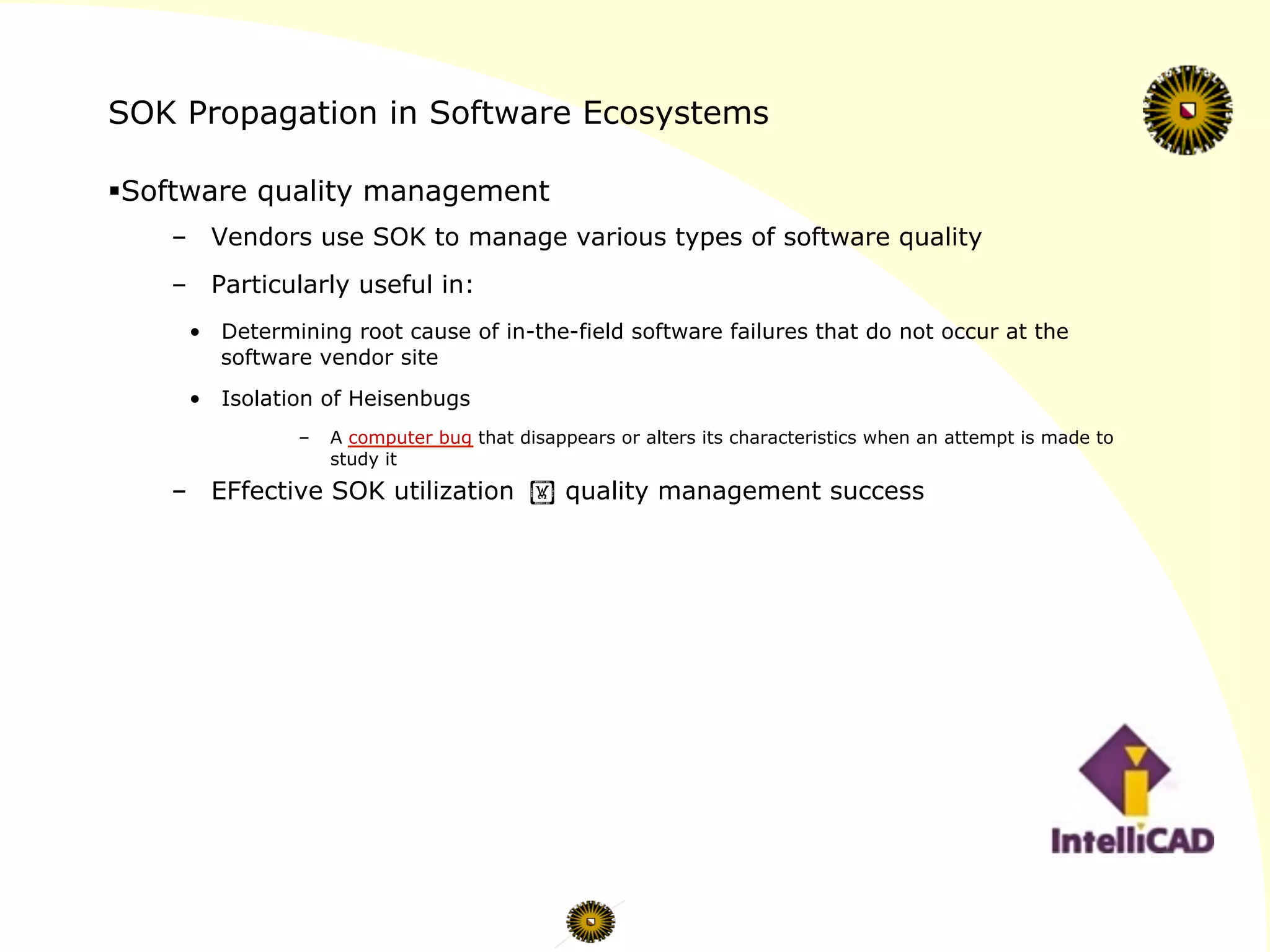 SOK Propagation in Software Ecosystems
§ Software quality management
–  Vendors use SOK to manage various types of software quality
–  Particularly useful in:
•  Determining root cause of in-the-field software failures that do not occur at the
software vendor site
•  Isolation of Heisenbugs
–  A computer bug that disappears or alters its characteristics when an attempt is made to
study it
–  EFfective SOK utilization ! quality management success
 