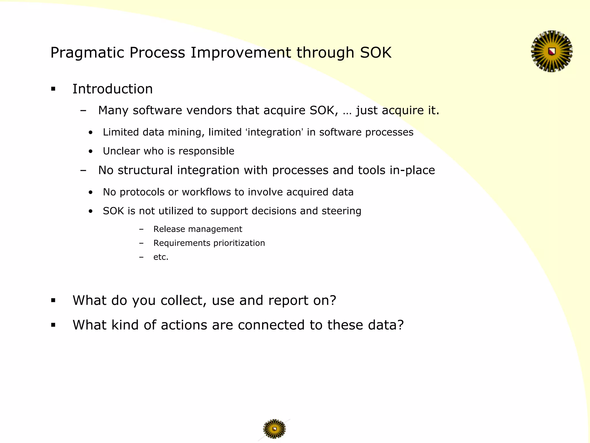 Pragmatic Process Improvement through SOK
§  Introduction
–  Many software vendors that acquire SOK, … just acquire it.
•  Limited data mining, limited ‘integration’ in software processes
•  Unclear who is responsible
–  No structural integration with processes and tools in-place
•  No protocols or workflows to involve acquired data
•  SOK is not utilized to support decisions and steering
–  Release management
–  Requirements prioritization
–  etc.
§  What do you collect, use and report on?
§  What kind of actions are connected to these data?
 