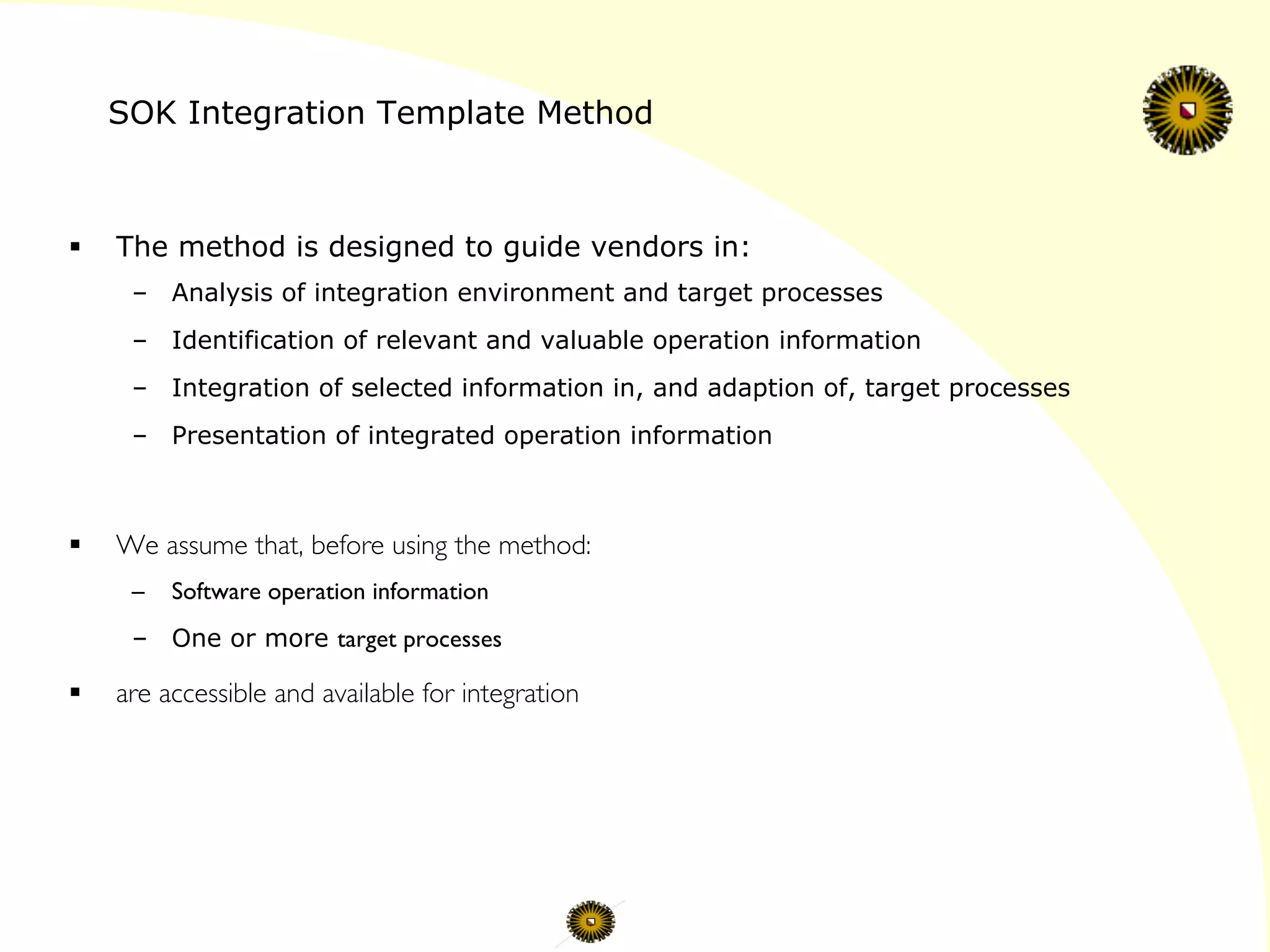 SOK Integration Template Method
§  The method is designed to guide vendors in:
–  Analysis of integration environment and target processes
–  Identification of relevant and valuable operation information
–  Integration of selected information in, and adaption of, target processes
–  Presentation of integrated operation information
§  We assume that, before using the method:	

–  Software operation information
–  One or more target processes 	

§  are accessible and available for integration	

 