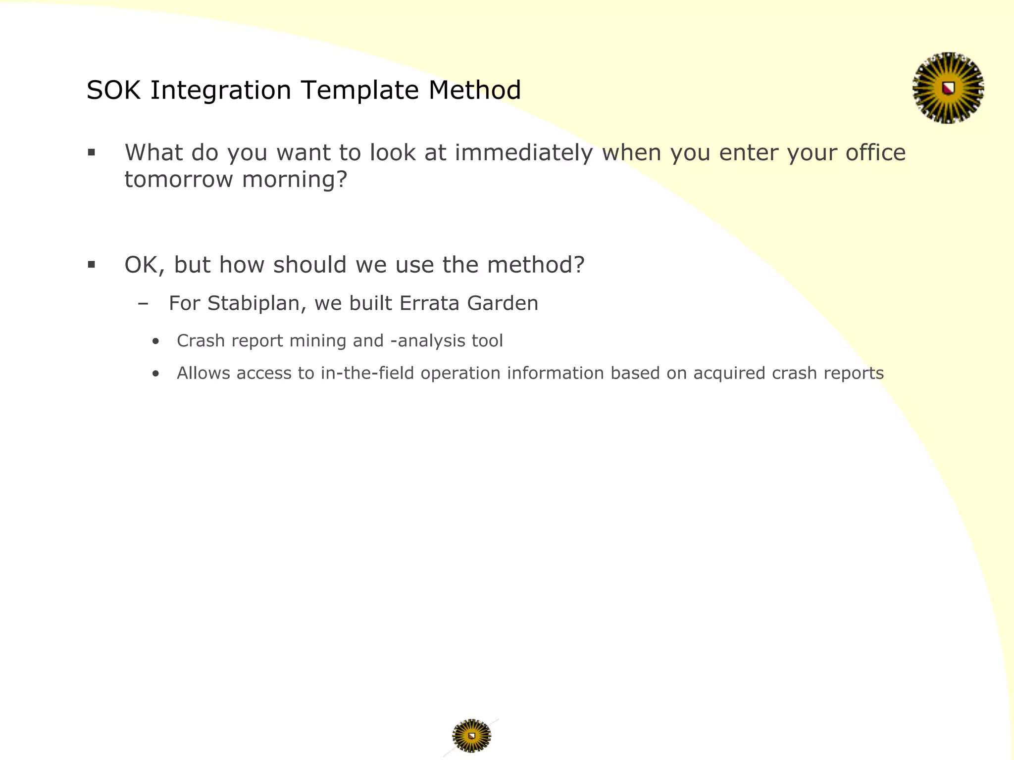 SOK Integration Template Method
§  What do you want to look at immediately when you enter your office
tomorrow morning?
§  OK, but how should we use the method?
–  For Stabiplan, we built Errata Garden
•  Crash report mining and -analysis tool
•  Allows access to in-the-field operation information based on acquired crash reports
 