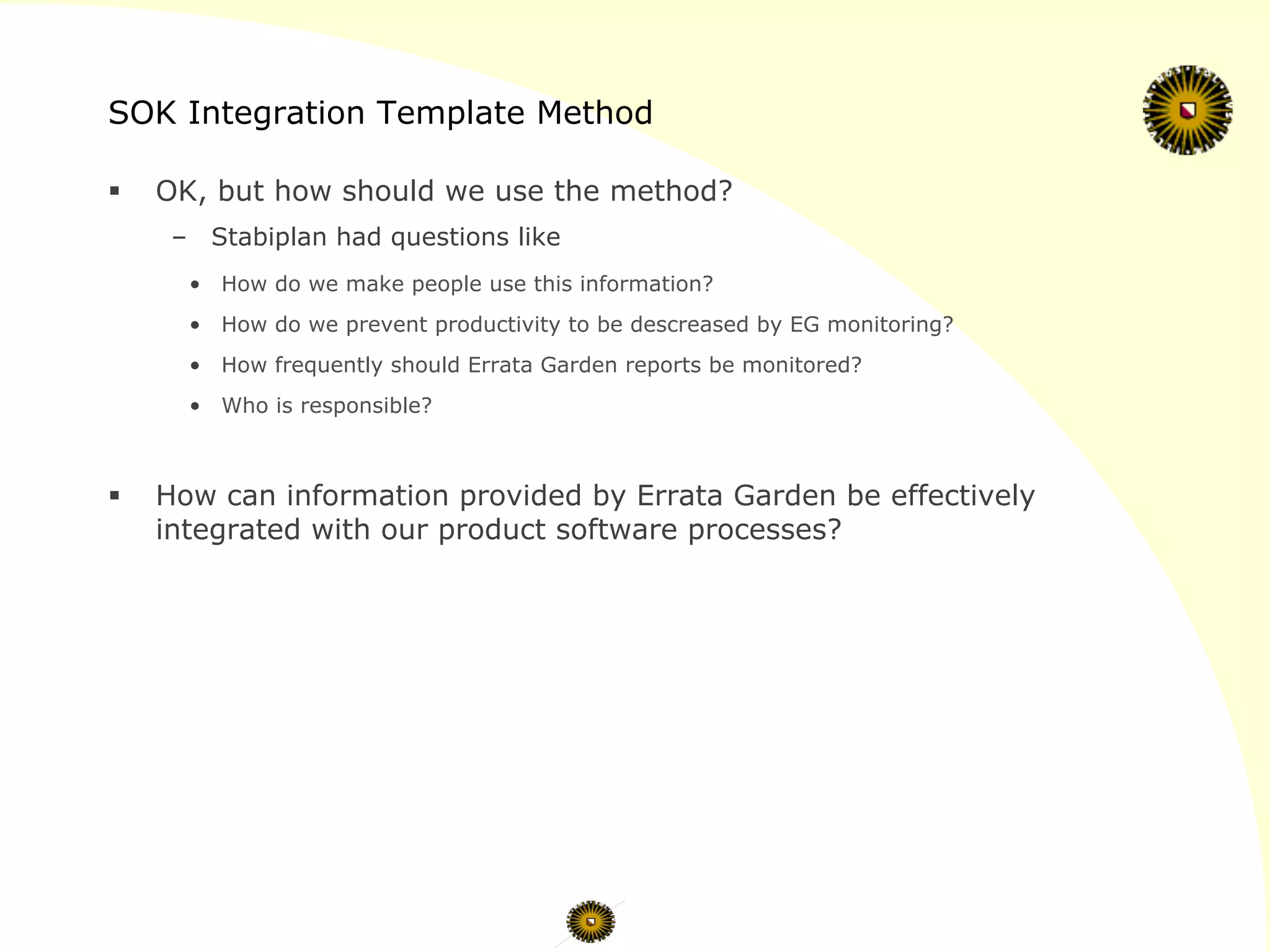 SOK Integration Template Method
§  OK, but how should we use the method?
–  Stabiplan had questions like
•  How do we make people use this information?
•  How do we prevent productivity to be descreased by EG monitoring?
•  How frequently should Errata Garden reports be monitored?
•  Who is responsible?
§  How can information provided by Errata Garden be effectively
integrated with our product software processes?
 
