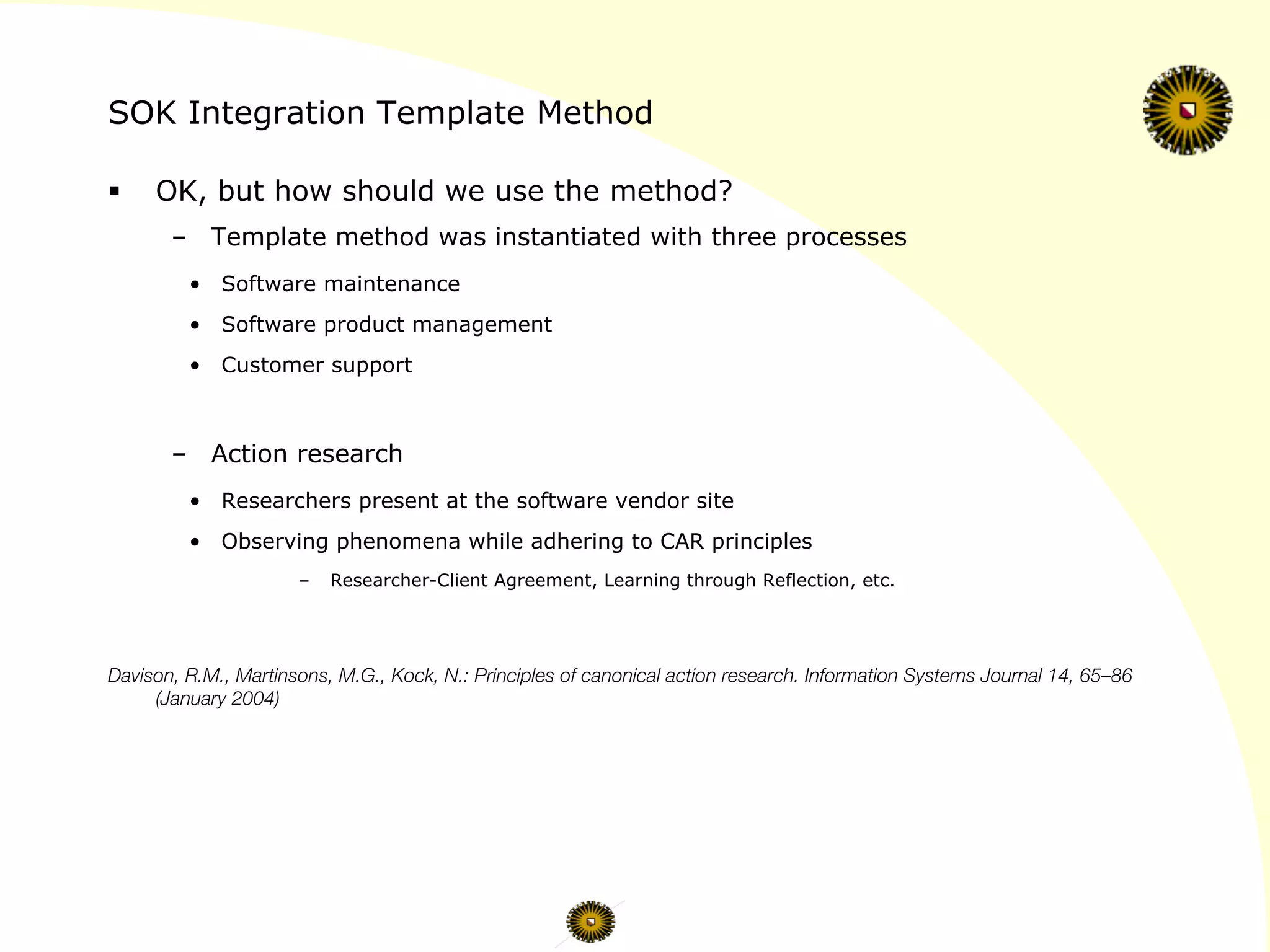 SOK Integration Template Method
§  OK, but how should we use the method?
–  Template method was instantiated with three processes
•  Software maintenance
•  Software product management
•  Customer support
–  Action research
•  Researchers present at the software vendor site
•  Observing phenomena while adhering to CAR principles
–  Researcher-Client Agreement, Learning through Reflection, etc.



Davison, R.M., Martinsons, M.G., Kock, N.: Principles of canonical action research. Information Systems Journal 14, 65–86
(January 2004)
 
