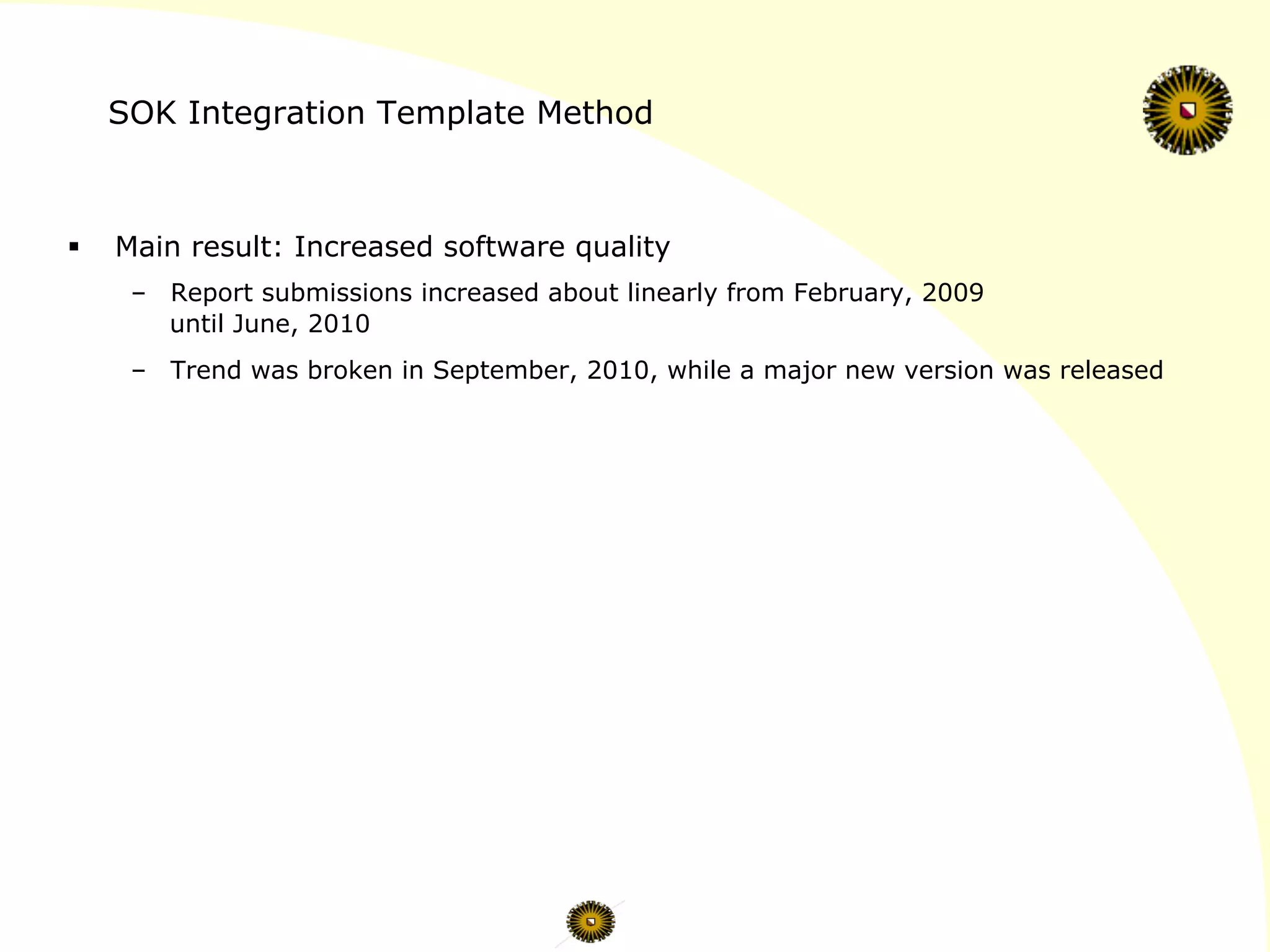 SOK Integration Template Method
§  Main result: Increased software quality
–  Report submissions increased about linearly from February, 2009
until June, 2010
–  Trend was broken in September, 2010, while a major new version was released
 