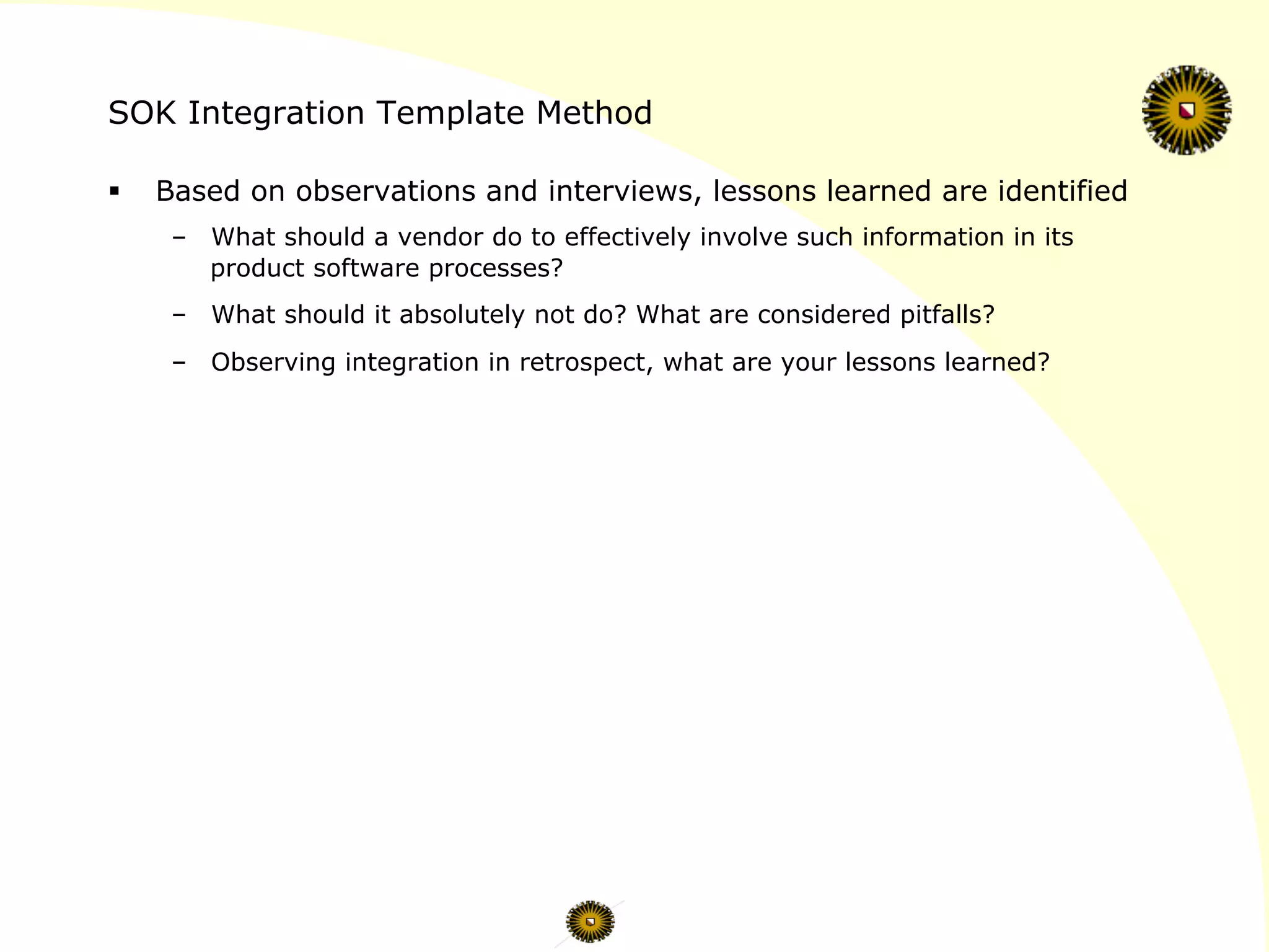 SOK Integration Template Method
§  Based on observations and interviews, lessons learned are identified
–  What should a vendor do to effectively involve such information in its
product software processes?
–  What should it absolutely not do? What are considered pitfalls?
–  Observing integration in retrospect, what are your lessons learned?
 