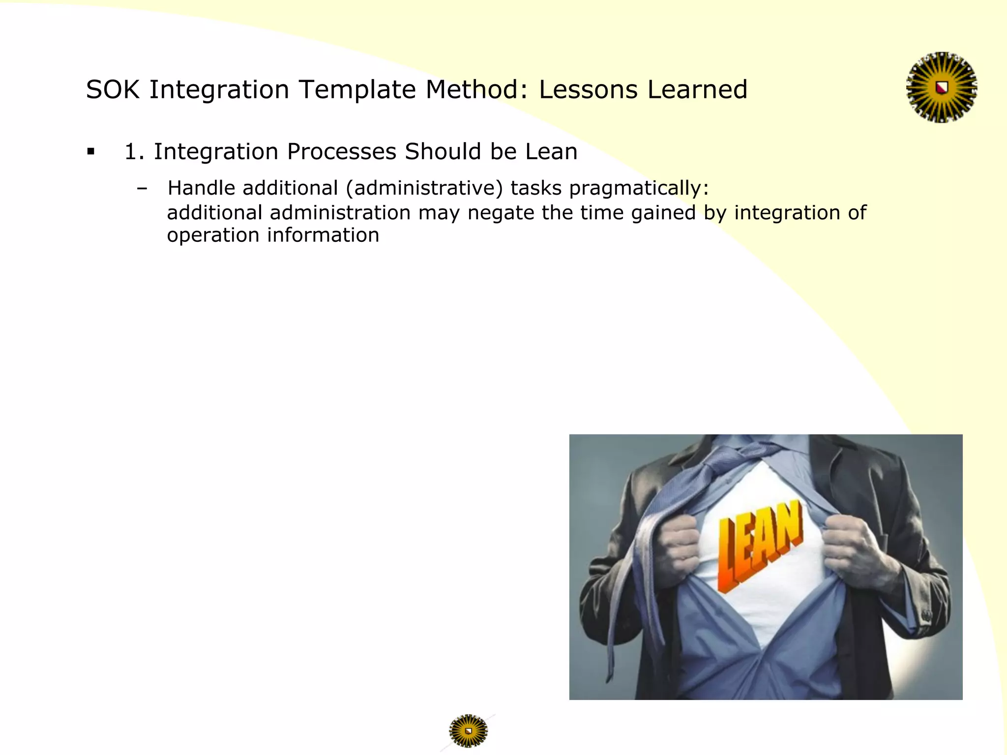 SOK Integration Template Method: Lessons Learned
§  1. Integration Processes Should be Lean
–  Handle additional (administrative) tasks pragmatically:
additional administration may negate the time gained by integration of
operation information
 