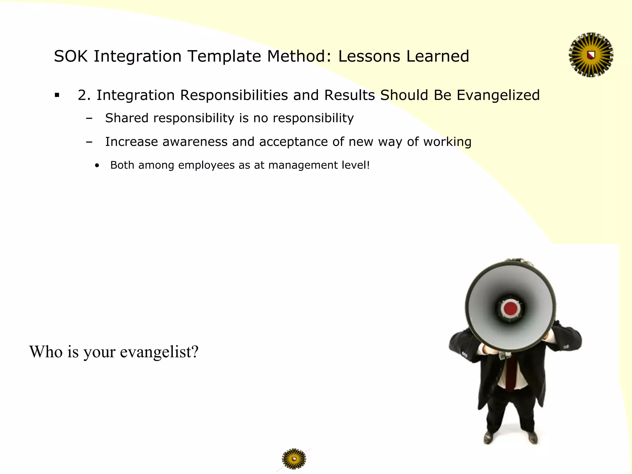 SOK Integration Template Method: Lessons Learned
§  2. Integration Responsibilities and Results Should Be Evangelized
–  Shared responsibility is no responsibility
–  Increase awareness and acceptance of new way of working
•  Both among employees as at management level!
Who is your evangelist?
 