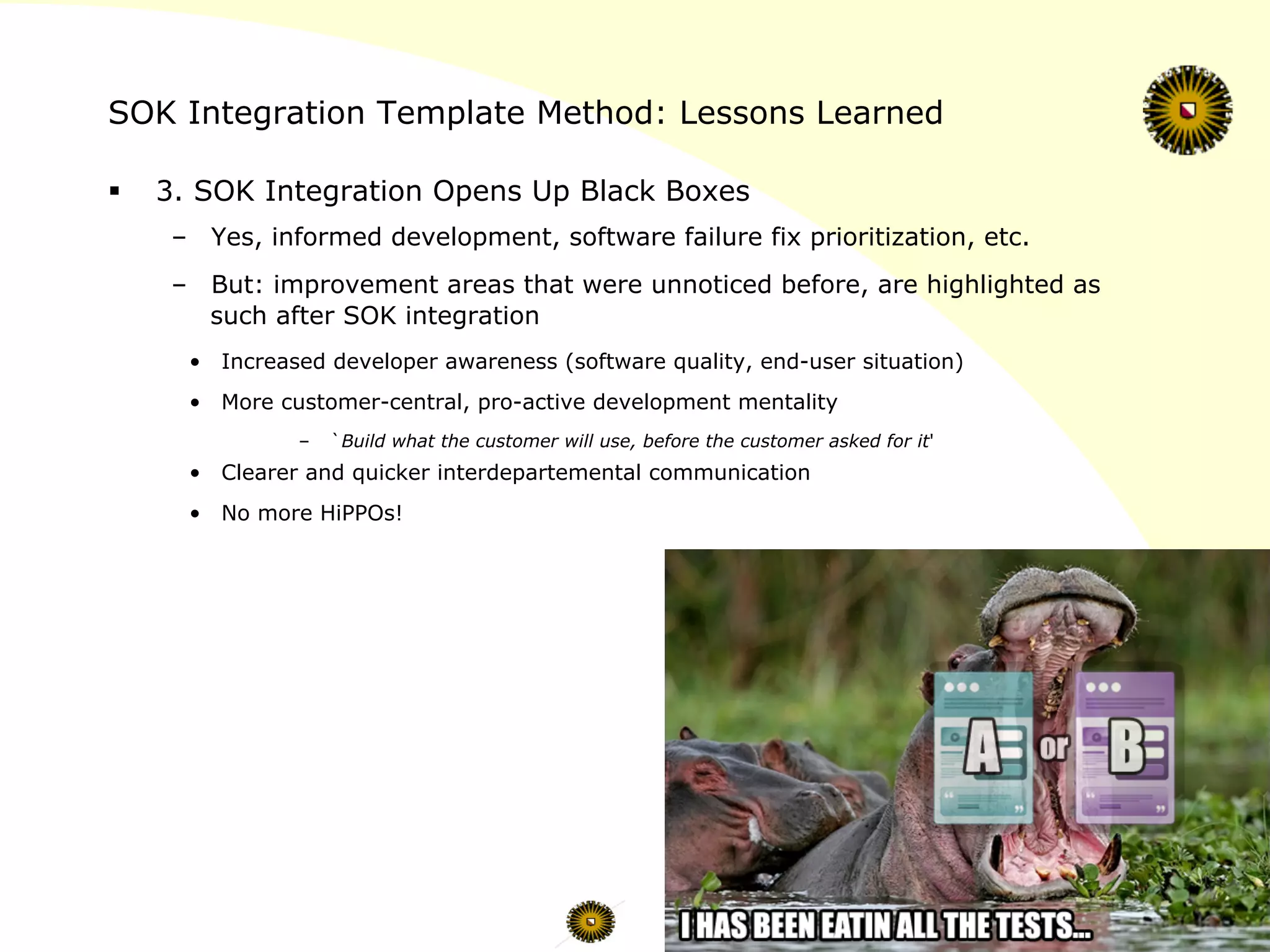 SOK Integration Template Method: Lessons Learned
§  3. SOK Integration Opens Up Black Boxes
–  Yes, informed development, software failure fix prioritization, etc.
–  But: improvement areas that were unnoticed before, are highlighted as
such after SOK integration
•  Increased developer awareness (software quality, end-user situation)
•  More customer-central, pro-active development mentality
–  `Build what the customer will use, before the customer asked for it'
•  Clearer and quicker interdepartemental communication
•  No more HiPPOs!
 