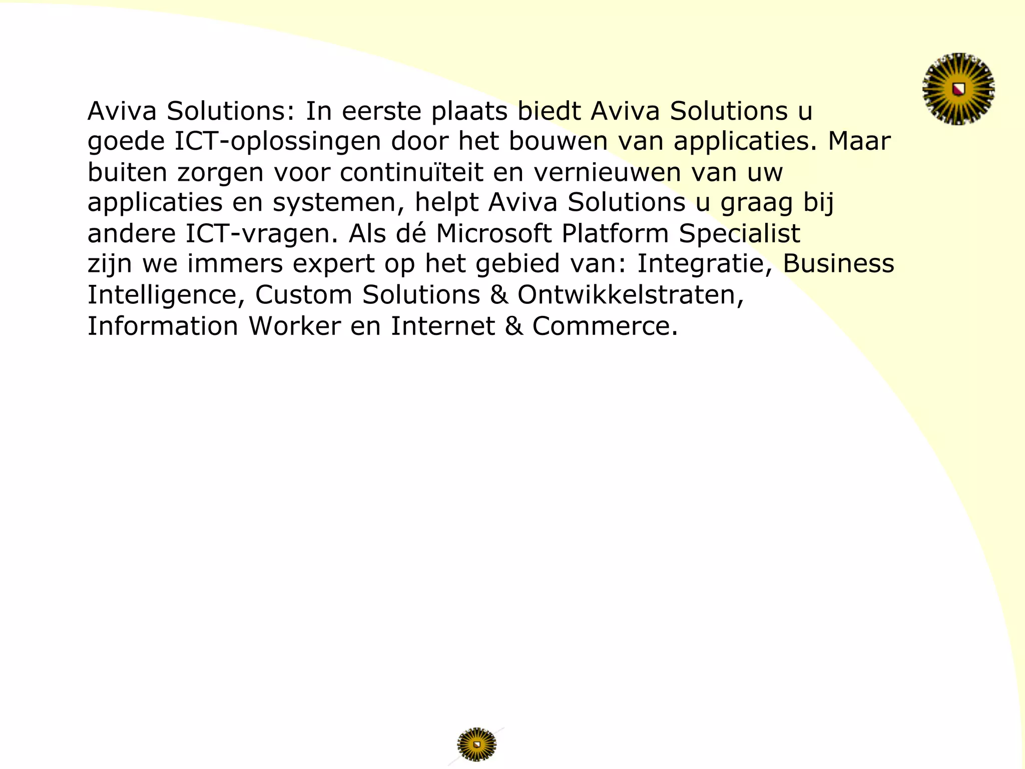 Aviva Solutions: In eerste plaats biedt Aviva Solutions u
goede ICT-oplossingen door het bouwen van applicaties. Maar
buiten zorgen voor continuïteit en vernieuwen van uw
applicaties en systemen, helpt Aviva Solutions u graag bij
andere ICT-vragen. Als dé Microsoft Platform Specialist
zijn we immers expert op het gebied van: Integratie, Business
Intelligence, Custom Solutions & Ontwikkelstraten,
Information Worker en Internet & Commerce.
 