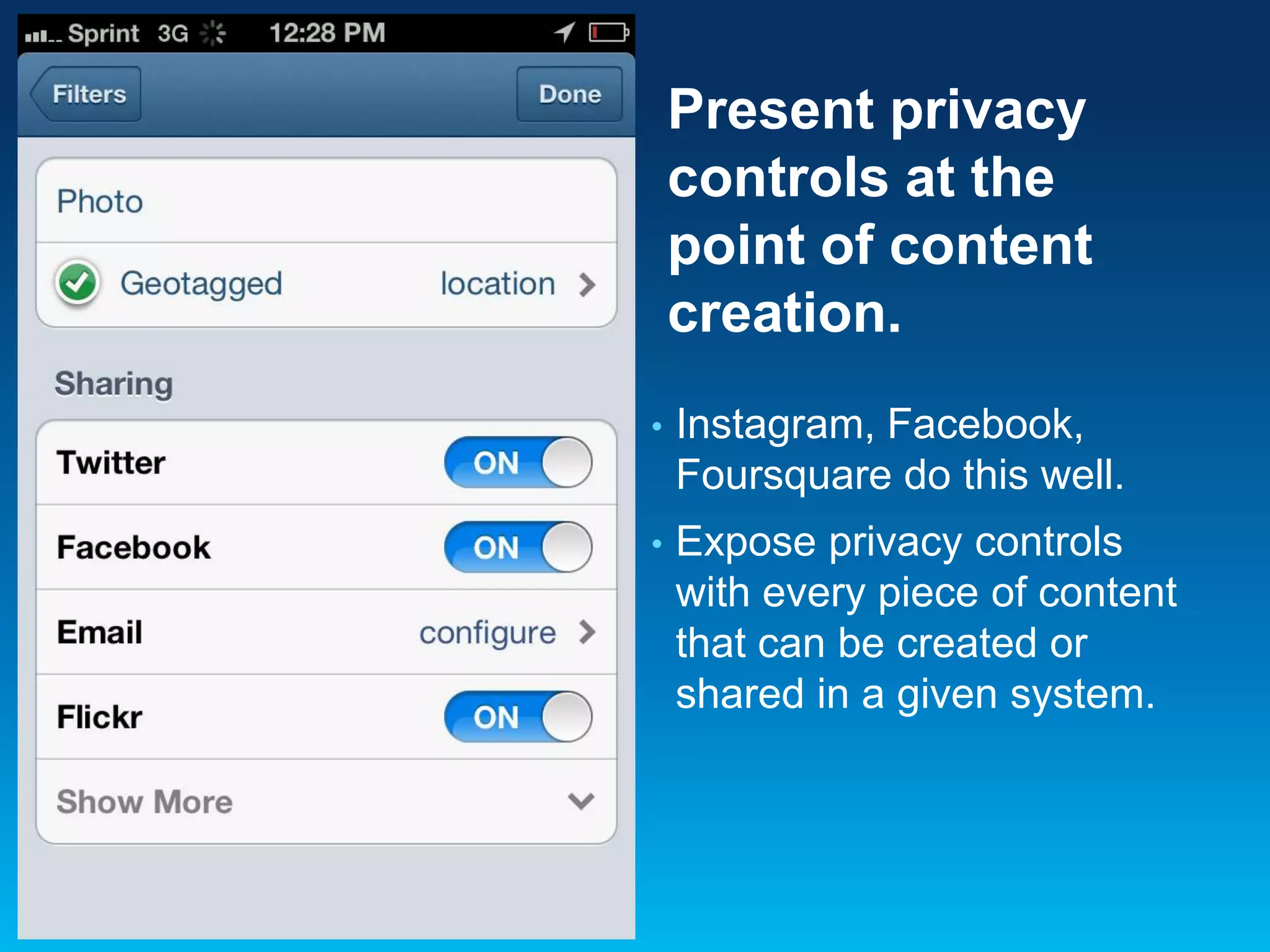 Present privacy
controls at the
point of content
creation.
•

Instagram, Facebook,
Foursquare do this well.

•

Expose privacy controls
with every piece of content
that can be created or
shared in a given system.

 
