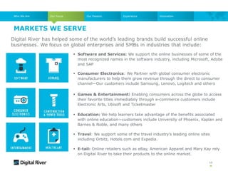  Software and Services: We support the online businesses of some of the
most recognized names in the software industry, including Microsoft, Adobe
and SAP
 Consumer Electronics: We Partner with global consumer electronic
manufacturers to help them grow revenue through the direct to consumer
channel—Our customers include Samsung, Lenovo, Logitech and others
 Games & Entertainment: Enabling consumers across the globe to access
their favorite titles immediately through e-commerce customers include
Electronic Arts, Ubisoft and Ticketmaster
 Education: We help learners take advantage of the benefits associated
with online education—customers include University of Phoenix, Kaplan and
Barnes & Noble, and many others
 Travel: We support some of the travel industry’s leading online sites
including Orbitz, Hotels.com and Expedia.
 E-tail: Online retailers such as eBay, American Apparel and Mary Kay rely
on Digital River to take their products to the online market.
10
Digital River has helped some of the world’s leading brands build successful online
businesses. We focus on global enterprises and SMBs in industries that include:
Who We Are Our Focus Our Passion Experience
MARKETS WE SERVE
Innovation
 