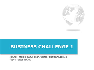 BATCH MODE DATA CLEANSING: CENTRALIZING
COMMERCE DATA
BUSINESS CHALLENGE 1
 