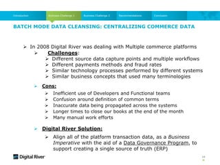 BATCH MODE DATA CLEANSING: CENTRALIZING COMMERCE DATA
Business Challenge 1
Introduction Business Challenge 2 Recommendations Conclusion
 In 2008 Digital River was dealing with Multiple commerce platforms
 Cons:
 Inefficient use of Developers and Functional teams
 Confusion around definition of common terms
 Inaccurate data being propagated across the systems
 Longer times to close our books at the end of the month
 Many manual work efforts
 Digital River Solution:
 Align all of the platform transaction data, as a Business
Imperative with the aid of a Data Governance Program, to
support creating a single source of truth (ERP)
 Challenges:
 Different source data capture points and multiple workflows
 Different payments methods and fraud rates
 Similar technology processes performed by different systems
 Similar business concepts that used many terminologies
18
 