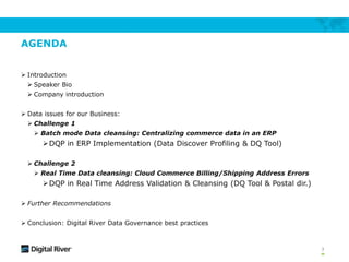 AGENDA
 Introduction
 Speaker Bio
 Company introduction
 Data issues for our Business:
 Challenge 1
 Batch mode Data cleansing: Centralizing commerce data in an ERP
DQP in ERP Implementation (Data Discover Profiling & DQ Tool)
 Challenge 2
 Real Time Data cleansing: Cloud Commerce Billing/Shipping Address Errors
DQP in Real Time Address Validation & Cleansing (DQ Tool & Postal dir.)
 Further Recommendations
 Conclusion: Digital River Data Governance best practices
3
 
