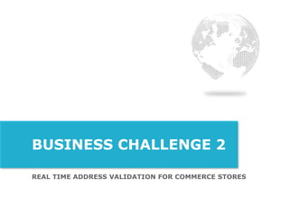 REAL TIME ADDRESS VALIDATION FOR COMMERCE STORES
BUSINESS CHALLENGE 2
 