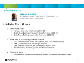 SPEAKER BIO:
4
Introduction Business Challenge 1 Business Challenge 2 Recommendations Conclusion
 At Digital River – 10 years
 Other roles held:
 Manager, Enterprise Data Quality, (2008-12)
 Sr. Strategic Database Analyst, Strategic Marketing (2005-08)
 Sr. Software Test Engineer, Quality Assurance (2003-05)
 Roles held in prior to Digital River include:
 Lead Test Consultant, (Gelco Info. Network, now Concur Technologies)
 DBA, (Eschelon Telecom, now Integra Telecom)
 DBA, Software Developer , Sr. Test Engineer (techies.com)
 Retail Marketing Associate (Barnes and Noble Booksellers)
 Outside of work:
 Enjoy reading, gardening and DIY home projects, vacationing and foreign travels
DEEPAK BHASKAR
Sr. Manager, Data Governance, Trillium Product.
Governance and Compliance.
 